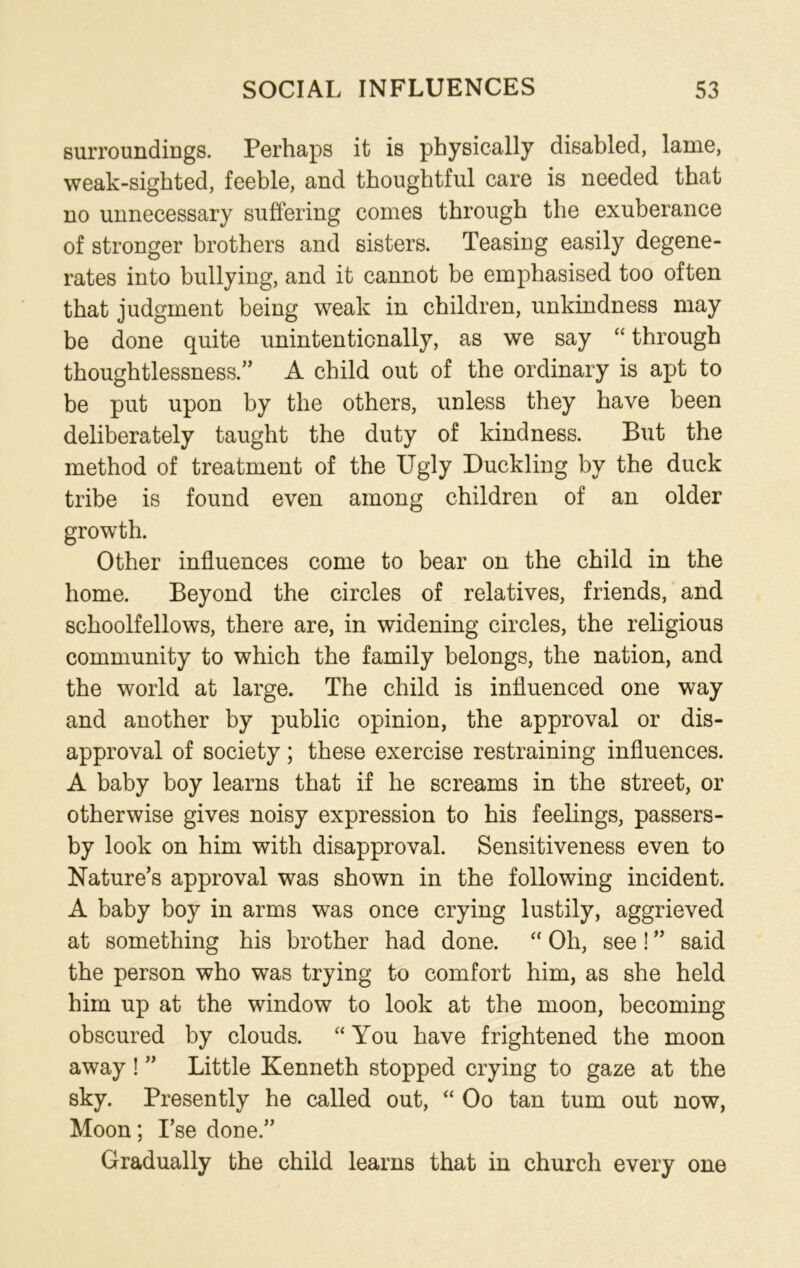 surroundings. Perhaps it is physically disabled, lame, weak-sighted, feeble, and thoughtful care is needed that no unnecessary suffering comes through the exuberance of stronger brothers and sisters. Teasing easily degene- rates into bullying, and it cannot be emphasised too often that judgment being weak in children, unkindness may be done quite unintentionally, as we say “ through thoughtlessness.” A child out of the ordinary is apt to be put upon by the others, unless they have been deliberately taught the duty of kindness. But the method of treatment of the Ugly Duckling by the duck tribe is found even among children of an older growth. Other influences come to bear on the child in the home. Beyond the circles of relatives, friends, and schoolfellows, there are, in widening circles, the religious community to which the family belongs, the nation, and the world at large. The child is influenced one way and another by public opinion, the approval or dis- approval of society; these exercise restraining influences. A baby boy learns that if he screams in the street, or otherwise gives noisy expression to his feelings, passers- by look on him with disapproval. Sensitiveness even to Nature’s approval was shown in the following incident. A baby boy in arms was once crying lustily, aggrieved at something his brother had done. “ Oh, see! ” said the person who was trying to comfort him, as she held him up at the window to look at the moon, becoming obscured by clouds. “ You have frightened the moon away ! ” Little Kenneth stopped crying to gaze at the sky. Presently he called out, “ Oo tan turn out now, Moon; I’se done.” Gradually the child learns that in church every one
