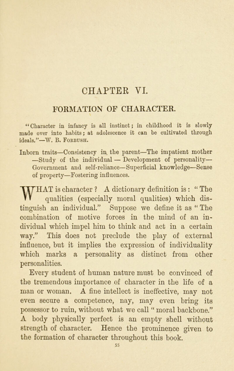 CHAPTER VI. FORMATION OF CHARACTER. “Character in infancy is all instinct; in childhood it is slowly made over into habits; at adolescence it can be cultivated through ideals.”—W. B. Forbush. Inborn traits—Consistency in the parent—The impatient mother —Study of the individual — Development of personality— Government and self-reliance—Superficial knowledge—Sense of property—Fostering influences. WHAT is character ? A dictionary definition is : “ The qualities (especially moral qualities) which dis- tinguish an individual.” Suppose we define it as “ The combination of motive forces in the mind of an in- dividual which impel him to think and act in a certain way.” This does not preclude the play of external influence, but it implies the expression of individuality which marks a personality as distinct from other personalities. Every student of human nature must be convinced of the tremendous importance of character in the life of a man or woman, A fine intellect is ineffective, may not even secure a competence, nay, may even bring its possessor to ruin, without what we call “ moral backbone.” A body physically perfect is an empty shell without strength of character. Hence the prominence given to the formation of character throughout this book.