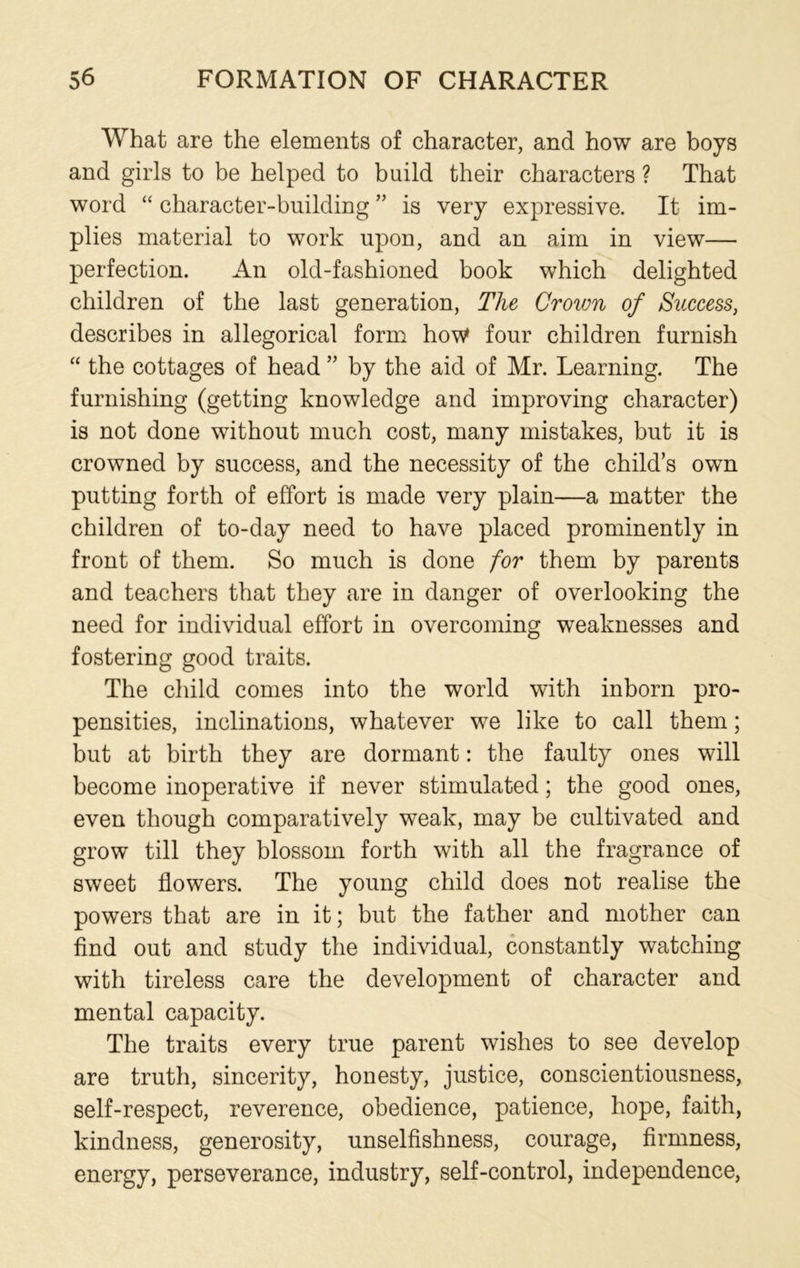 What are the elements of character, and how are boys and girls to be helped to build their characters ? That word “ character-building ” is very expressive. It im- plies material to work upon, and an aim in view— perfection. An old-fashioned book which delighted children of the last generation, The Crown of Success, describes in allegorical form how four children furnish “ the cottages of head ” by the aid of Mr. Learning. The furnishing (getting knowledge and improving character) is not done without much cost, many mistakes, but it is crowned by success, and the necessity of the child’s own putting forth of effort is made very plain—a matter the children of to-day need to have placed prominently in front of them. So much is done for them by parents and teachers that they are in danger of overlooking the need for individual effort in overcoming weaknesses and fostering good traits. The child comes into the world with inborn pro- pensities, inclinations, whatever we like to call them; but at birth they are dormant: the faulty ones will become inoperative if never stimulated; the good ones, even though comparatively weak, may be cultivated and grow till they blossom forth with all the fragrance of sweet flowers. The young child does not realise the powers that are in it; but the father and mother can find out and study the individual, constantly watching with tireless care the development of character and mental capacity. The traits every true parent wishes to see develop are truth, sincerity, honesty, justice, conscientiousness, self-respect, reverence, obedience, patience, hope, faith, kindness, generosity, unselfishness, courage, firmness, energy, perseverance, industry, self-control, independence,