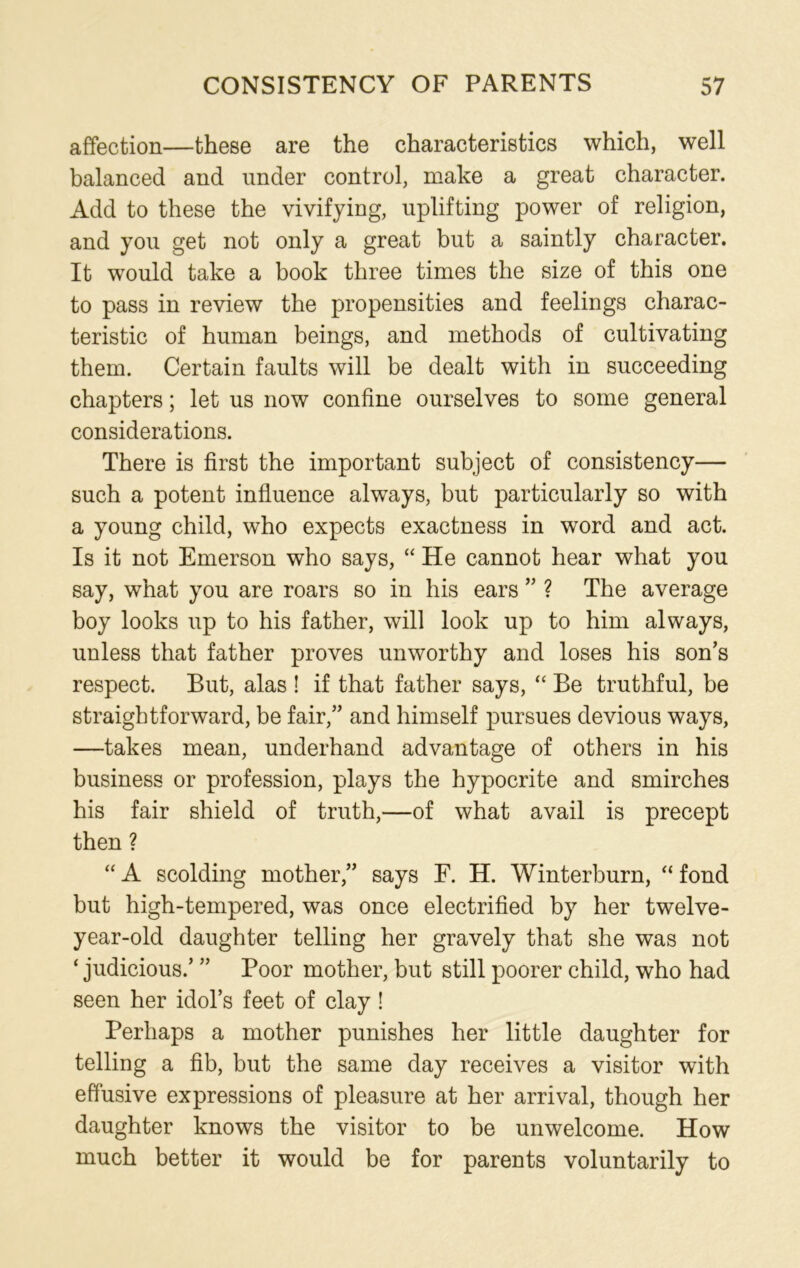 affection—these are the characteristics which, well balanced and under control, make a great character. Add to these the vivifying, uplifting power of religion, and you get not only a great but a saintly character. It would take a book three times the size of this one to pass in review the propensities and feelings charac- teristic of human beings, and methods of cultivating them. Certain faults will be dealt with in succeeding chapters; let us now confine ourselves to some general considerations. There is first the important subject of consistency— such a potent influence always, but particularly so with a young child, who expects exactness in word and act. Is it not Emerson who says, “ He cannot hear what you say, what you are roars so in his ears ” ? The average boy looks up to his father, will look up to him always, unless that father proves unworthy and loses his son’s respect. But, alas ! if that father says, “ Be truthful, be straightforward, be fair,” and himself pursues devious ways, —takes mean, underhand advantage of others in his business or profession, plays the hypocrite and smirches his fair shield of truth,—of what avail is precept then ? “ A scolding mother,” says F. H. Winterburn, “ fond but high-tempered, was once electrified by her twelve- year-old daughter telling her gravely that she was not ‘ judicious/ ” Poor mother, but still poorer child, who had seen her idol’s feet of clay! Perhaps a mother punishes her little daughter for telling a fib, but the same day receives a visitor with effusive expressions of pleasure at her arrival, though her daughter knows the visitor to be unwelcome. How much better it would be for parents voluntarily to