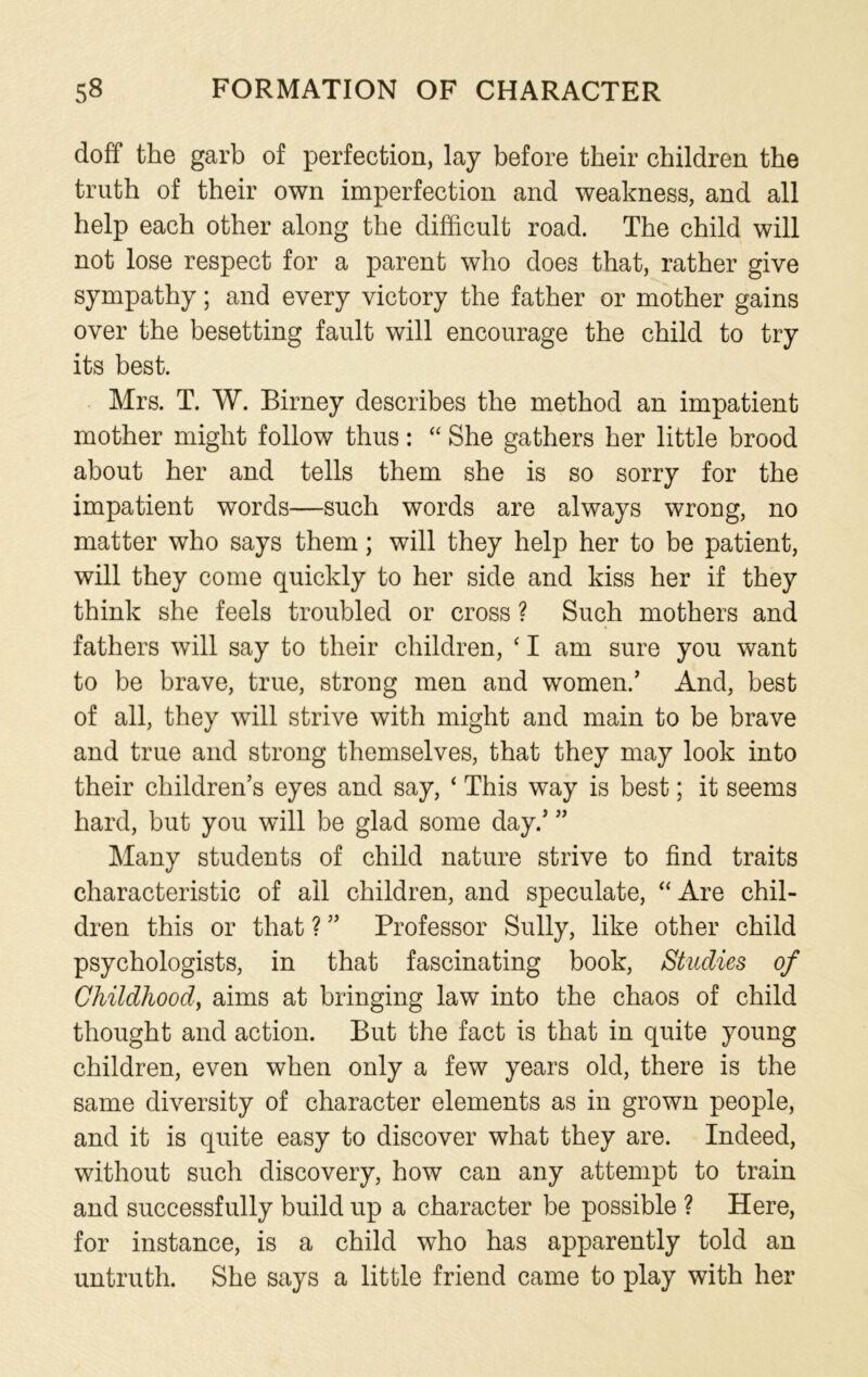 doff the garb of perfection, lay before their children the truth of their own imperfection and weakness, and all help each other along the difficult road. The child will not lose respect for a parent who does that, rather give sympathy; and every victory the father or mother gains over the besetting fault will encourage the child to try its best. Mrs. T. W. Birney describes the method an impatient mother might follow thus: “ She gathers her little brood about her and tells them she is so sorry for the impatient words—such words are always wrong, no matter who says them; will they help her to be patient, will they come quickly to her side and kiss her if they think she feels troubled or cross ? Such mothers and fathers will say to their children, ‘ I am sure you want to be brave, true, strong men and women/ And, best of all, they will strive with might and main to be brave and true and strong themselves, that they may look into their children’s eyes and say, ‘ This way is best; it seems hard, but you will be glad some day/ ” Many students of child nature strive to find traits characteristic of ail children, and speculate, “ Are chil- dren this or that ? ” Professor Sully, like other child psychologists, in that fascinating book, Studies of Childhood, aims at bringing law into the chaos of child thought and action. But the fact is that in quite young children, even when only a few years old, there is the same diversity of character elements as in grown people, and it is quite easy to discover what they are. Indeed, without such discovery, how can any attempt to train and successfully build up a character be possible ? Here, for instance, is a child who has apparently told an untruth. She says a little friend came to play with her