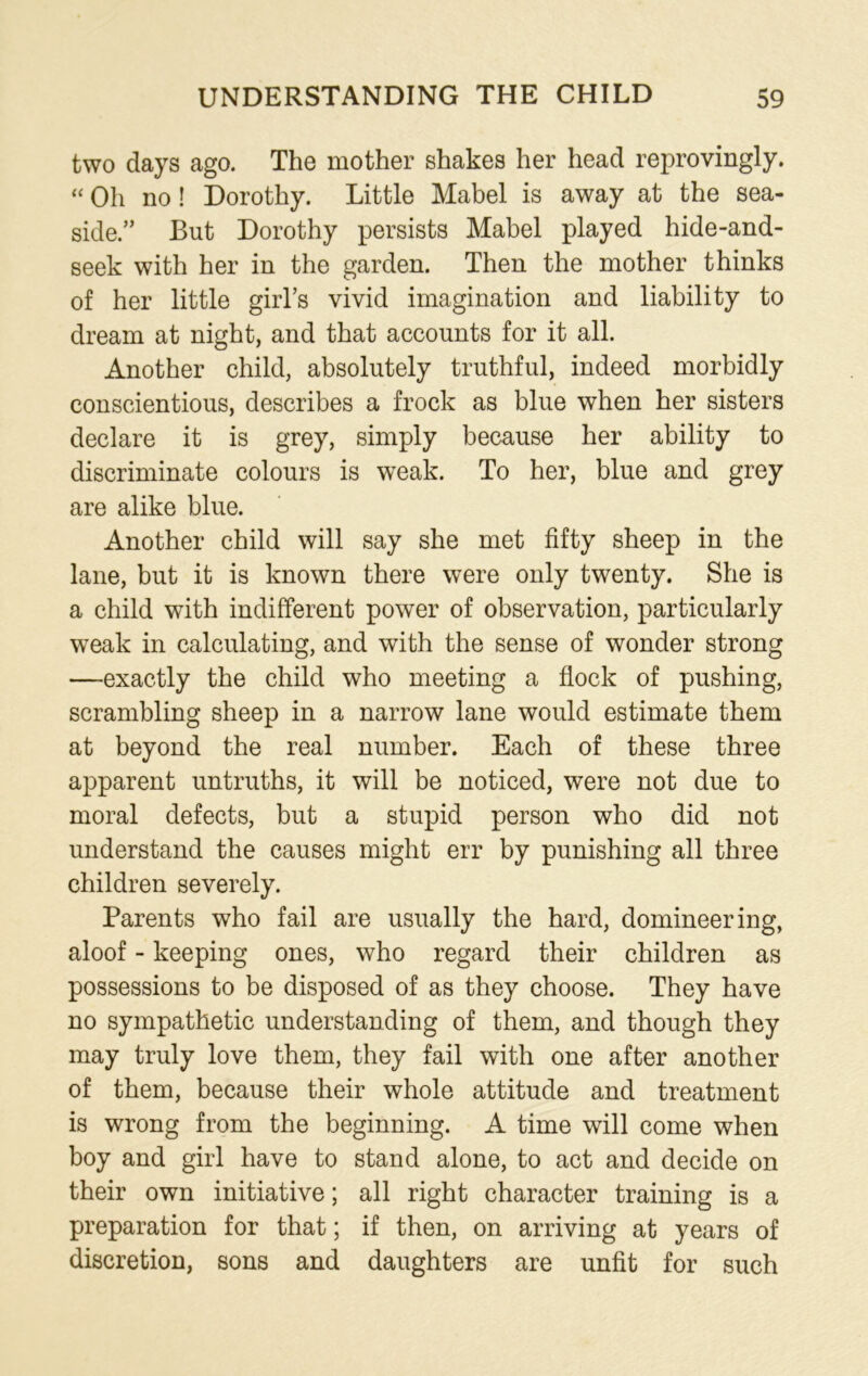 two days ago. The mother shakes her head reprovingly. “ Oh no ! Dorothy. Little Mabel is away at the sea- side/’ But Dorothy persists Mabel played hide-and- seek with her in the garden. Then the mother thinks of her little girl’s vivid imagination and liability to dream at night, and that accounts for it all. Another child, absolutely truthful, indeed morbidly conscientious, describes a frock as blue when her sisters declare it is grey, simply because her ability to discriminate colours is weak. To her, blue and grey are alike blue. Another child will say she met fifty sheep in the lane, but it is known there were only twenty. She is a child with indifferent power of observation, particularly weak in calculating, and with the sense of wonder strong —exactly the child who meeting a flock of pushing, scrambling sheep in a narrow lane would estimate them at beyond the real number. Each of these three apparent untruths, it will be noticed, were not due to moral defects, but a stupid person who did not understand the causes might err by punishing all three children severely. Parents who fail are usually the hard, domineering, aloof - keeping ones, who regard their children as possessions to be disposed of as they choose. They have no sympathetic understanding of them, and though they may truly love them, they fail with one after another of them, because their whole attitude and treatment is wrong from the beginning. A time will come when boy and girl have to stand alone, to act and decide on their own initiative; all right character training is a preparation for that; if then, on arriving at years of discretion, sons and daughters are unfit for such