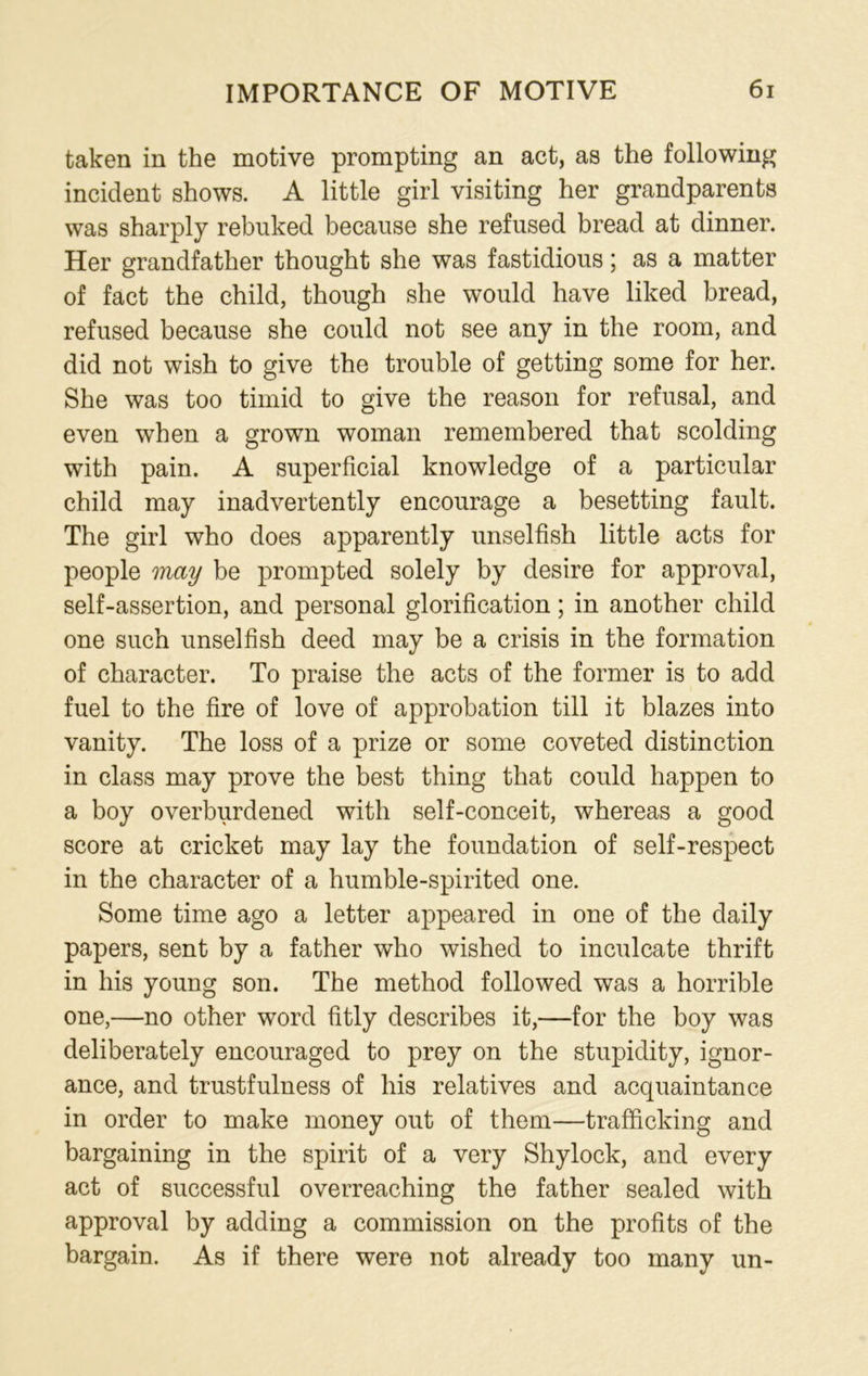 taken in the motive prompting an act, as the following incident shows. A little girl visiting her grandparents was sharply rebuked because she refused bread at dinner. Her grandfather thought she was fastidious; as a matter of fact the child, though she would have liked bread, refused because she could not see any in the room, and did not wish to give the trouble of getting some for her. She was too timid to give the reason for refusal, and even when a grown woman remembered that scolding with pain. A superficial knowledge of a particular child may inadvertently encourage a besetting fault. The girl who does apparently unselfish little acts for people may be prompted solely by desire for approval, self-assertion, and personal glorification; in another child one such unselfish deed may be a crisis in the formation of character. To praise the acts of the former is to add fuel to the fire of love of approbation till it blazes into vanity. The loss of a prize or some coveted distinction in class may prove the best thing that could happen to a boy overburdened with self-conceit, whereas a good score at cricket may lay the foundation of self-respect in the character of a humble-spirited one. Some time ago a letter appeared in one of the daily papers, sent by a father who wished to inculcate thrift in his young son. The method followed was a horrible one,—no other word fitly describes it,—for the boy was deliberately encouraged to prey on the stupidity, ignor- ance, and trustfulness of his relatives and acquaintance in order to make money out of them—trafficking and bargaining in the spirit of a very Shylock, and every act of successful overreaching the father sealed with approval by adding a commission on the profits of the bargain. As if there were not already too many un-