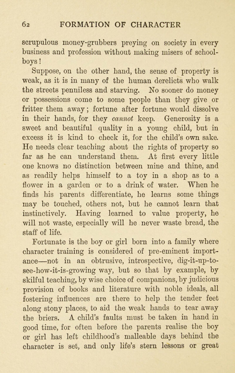 scrupulous money-grubbers preying on society in every business and profession without making misers of school- boys ! Suppose, on the other hand, the sense of property is weak, as it is in many of the human derelicts who walk the streets penniless and starving. No sooner do money or possessions come to some people than they give or fritter them away; fortune after fortune would dissolve in their hands, for they cannot keep. Generosity is a sweet and beautiful quality in a young child, but in excess it is kind to check it, for the child’s own sake. He needs clear teaching about the rights of property so far as he can understand them. At first every little one knows no distinction between mine and thine, and as readily helps himself to a toy in a shop as to a flower in a garden or to a drink of water. When he finds his parents differentiate, he learns some things may be touched, others not, but he cannot learn that instinctively. Having learned to value property, he will not waste, especially will he never waste bread, the staff of life. Fortunate is the boy or girl born into a family where character training is considered of pre-eminent import- ance—not in an obtrusive, introspective, dig-it-up-to- see-how-it-is-growing way, but so that by example, by skilful teaching, by wise choice of companions, by judicious provision of books and literature with noble ideals, all fostering influences are there to help the tender feet along stony places, to aid the weak hands to tear away the briers. A child’s faults must be taken in hand in good time, for often before the parents realise the boy or girl has left childhood’s malleable days behind the character is set, and only life’s stern lessons or great