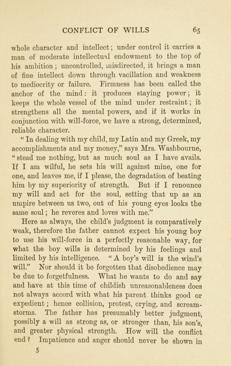 whole character and intellect; under control it carries a man of moderate intellectual endowment to the top of his ambition ; uncontrolled, misdirected, it brings a man of fine intellect down through vacillation and weakness to mediocrity or failure. Firmness has been called the anchor of the mind: it produces staying power; it keeps the whole vessel of the mind under restraint; it strengthens all the mental powers, and if it works in conjunction with will-force, we have a strong, determined, reliable character. “ In dealing with my child, my Latin and my Greek, my accomplishments and my money,” says Mrs. Washbourne, “ stead me nothing, but as much soul as I have avails. If I am wilful, he sets his will against mine, one for one, and leaves me, if I please, the degradation of beating him by my superiority of strength. But if I renounce my will and act for the soul, setting that up as an umpire between us two, out of his young eyes looks the same soul; he reveres and loves with me.” Here as always, the child’s judgment is comparatively weak, therefore the father cannot expect his young boy to use his will-force in a perfectly reasonable way, for what the boy wills is determined by his feelings and limited by his intelligence. “ A boy’s will is the wind’s will.” Nor should it be forgotten that disobedience may be due to forgetfulness. What he wants to do and say and have at this time of childish unreasonableness does not always accord with what his parent thinks good or expedient; hence collision, protest, crying, and scream- storms. The father has presumably better judgment, possibly a will as strong as, or stronger than, his son’s, and greater physical strength. How will the conflict end ? Impatience and anger should never be shown in 5