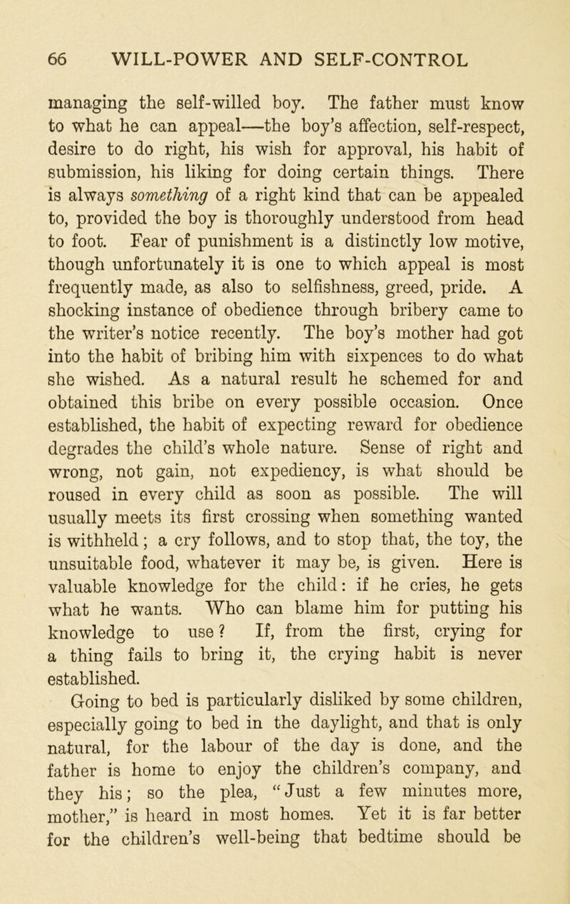 managing the self-willed boy. The father must know to what he can appeal—the boy’s affection, self-respect, desire to do right, his wish for approval, his habit of submission, his liking for doing certain things. There is always something of a right kind that can be appealed to, provided the boy is thoroughly understood from head to foot. Fear of punishment is a distinctly low motive, though unfortunately it is one to which appeal is most frequently made, as also to selfishness, greed, pride. A shocking instance of obedience through bribery came to the writer’s notice recently. The boy’s mother had got into the habit of bribing him with sixpences to do what she wished. As a natural result he schemed for and obtained this bribe on every possible occasion. Once established, the habit of expecting reward for obedience degrades the child’s whole nature. Sense of right and wrong, not gain, not expediency, is what should be roused in every child as soon as possible. The will usually meets its first crossing when something wanted is withheld; a cry follows, and to stop that, the toy, the unsuitable food, whatever it may be, is given. Here is valuable knowledge for the child: if he cries, he gets what he wants. Who can blame him for putting his knowledge to use ? If, from the first, crying for a thing fails to bring it, the crying habit is never established. Going to bed is particularly disliked by some children, especially going to bed in the daylight, and that is only natural, for the labour of the day is done, and the father is home to enjoy the children’s company, and they his; so the plea, “ Just a few minutes more, mother,” is heard in most homes. Yet it is far better for the children’s well-being that bedtime should be