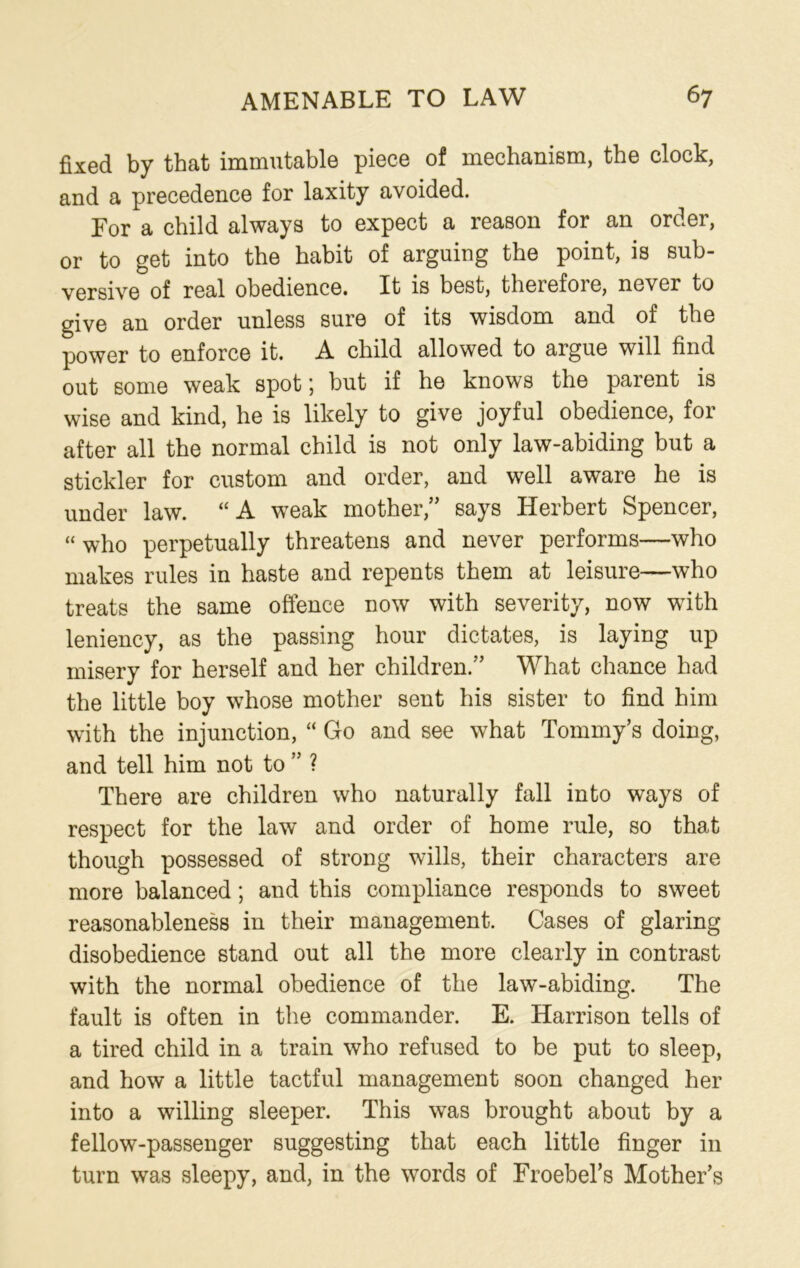 fixed by that immutable piece of mechanism, the clock, and a precedence for laxity avoided. For a child always to expect a reason for an order, or to get into the habit of arguing the point, is sub- versive of real obedience. It is best, therefoie, never to give an order unless sure of its wisdom and of the power to enforce it. A child allowed to argue will find out some weak spot; but if he knows the parent is wise and kind, he is likely to give joyful obedience, for after all the normal child is not only law-abiding but a stickler for custom and order, and well aware he is under law. “A weak mother,” says Herbert Spencer, “ who perpetually threatens and never performs—who makes rules in haste and repents them at leisure—who treats the same offence now with severity, now wfith leniency, as the passing hour dictates, is laying up misery for herself and her children.” What chance had the little boy whose mother sent his sister to find him with the injunction, “ Go and see what Tommy’s doing, and tell him not to ” ? There are children who naturally fall into ways of respect for the law and order of home rule, so that though possessed of strong wills, their characters are more balanced; and this compliance responds to sweet reasonableness in their management. Cases of glaring disobedience stand out all the more clearly in contrast with the normal obedience of the law-abiding. The fault is often in the commander. E. Harrison tells of a tired child in a train who refused to be put to sleep, and how a little tactful management soon changed her into a willing sleeper. This was brought about by a fellow-passenger suggesting that each little finger in turn was sleepy, and, in the words of Froebel’s Mother’s