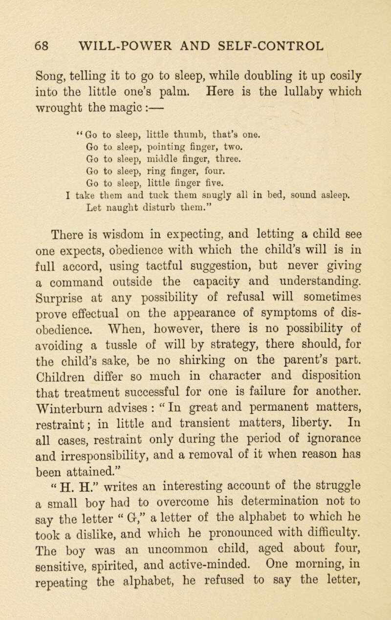 Song, telling it to go to sleep, while doubling it up cosily into the little one’s palm. Here is the lullaby which wrought the magic :— “Go to sleep, little thumb, that’s one. Go to sleep, pointing finger, two. Go to sleep, middle finger, three. Go to sleep, ring finger, four. Go to sleep, little finger five. I take them and tuck them snugly all in bed, sound asleep. Let naught disturb them.” There is wisdom in expecting, and letting a child see one expects, obedience with which the child’s will is in full accord, using tactful suggestion, but never giving a command outside the capacity and understanding. Surprise at any possibility of refusal will sometimes prove effectual on the appearance of symptoms of dis- obedience. When, however, there is no possibility of avoiding a tussle of will by strategy, there should, for the child’s sake, be no shirking on the parent’s part. Children differ so much in character and disposition that treatment successful for one is failure for another. Winterburn advises : “ In great and permanent matters, restraint; in little and transient matters, liberty. In all cases, restraint only during the period of ignorance and irresponsibility, and a removal of it when reason has been attained.” “ H. H.” writes an interesting account of the struggle a small boy had to overcome his determination not to say the letter “ G,” a letter of the alphabet to which he took a dislike, and which he pronounced with difficulty. The boy was an uncommon child, aged about four, sensitive, spirited, and active-minded. One morning, in repeating the alphabet, he refused to say the letter,
