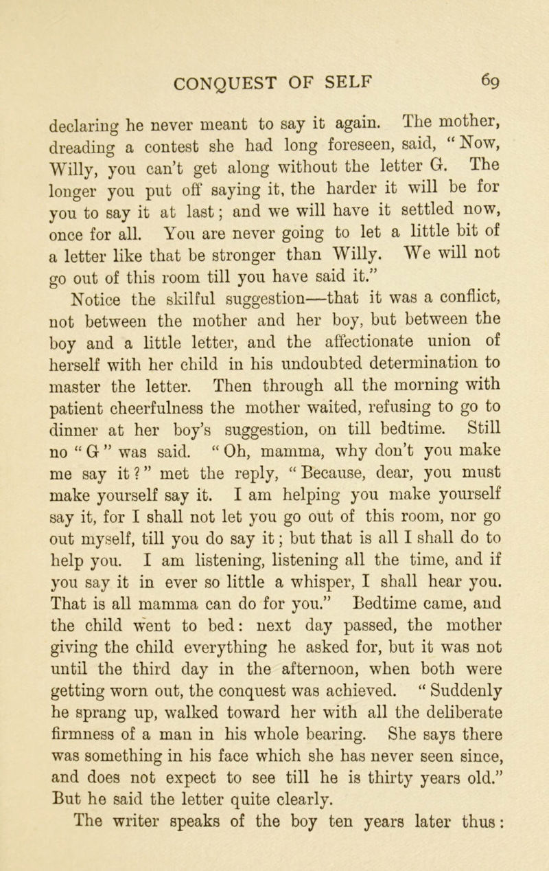 declaring he never meant to say it again. The mother, dreading a contest she had long foreseen, said, “ Now, Willy, you can’t get along without the letter G. The longer you put off saying it, the harder it will be for you to say it at last; and we will have it settled now, once for all. You are never going to let a little bit of a letter like that be stronger than Willy. We will not go out of this room till you have said it.” Notice the skilful suggestion—that it was a conflict, not between the mother and her boy, but between the boy and a little letter, and the affectionate union of herself with her child in his undoubted determination to master the letter. Then through all the morning with patient cheerfulness the mother waited, refusing to go to dinner at her boy’s suggestion, on till bedtime. Still no “ G ” was said. “ Oh, mamma, why don’t you make me say it ? ” met the reply, “ Because, dear, you must make yourself say it. I am helping you make yourself say it, for I shall not let you go out of this room, nor go out myself, till you do say it; but that is all I shall do to help you. I am listening, listening all the time, and if you say it in ever so little a whisper, I shall hear you. That is all mamma can do for you.” Bedtime came, and the child went to bed: next day passed, the mother giving the child everything he asked for, but it was not until the third day in the afternoon, when both were getting worn out, the conquest was achieved. “ Suddenly he sprang up, walked toward her with all the deliberate firmness of a man in his whole bearing. She says there was something in his face which she has never seen since, and does not expect to see till he is thirty years old.” But he said the letter quite clearly. The writer speaks of the boy ten years later thus: