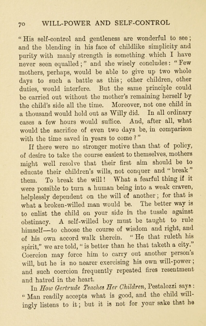 “ His self-control and gentleness are wonderful to see; and the blending in his face of childlike simplicity and purity with manly strength is something which I have never seen equalled; ” and she wisely concludes: “Few mothers, perhaps, would be able to give up two whole days to such a battle as this; other children, other duties, would interfere. But the same principle could be carried out without the mother’s remaining herself by the child’s side all the time. Moreover, not one child in a thousand would hold out as Willy did. In all ordinary cases a few hours would suffice. And, after all, what would the sacrifice of even two days be, in comparison with the time saved in years to come ? ” If there were no stronger motive than that of policy, of desire to take the course easiest to themselves, mothers might well resolve that their first aim should be to educate their children’s wills, not conquer and “ break them. To break the will! What a fearful thing if it were possible to turn a human being into a weak craven, helplessly dependent on the will of another; for that is what a broken-willed man would be. The better way is to enlist the child on your side in the tussle against obstinacy. A self-willed boy must be taught to lule himself—to choose the course of wisdom and right, and of his own accord walk therein. “ He that ruleth his spirit,” we are told, “ is better than he that taketh a city. Coercion may force him to carry out another persons will, but he is no nearer exercising his own will-power; and such coercion frequently repeated fires resentment and hatred in the heart. In How Gertrude Teaches Her Children, Pestalozzi says : “ Man readily accepts what is good, and the child will- ingly listens to it; but it is not for your sake that he