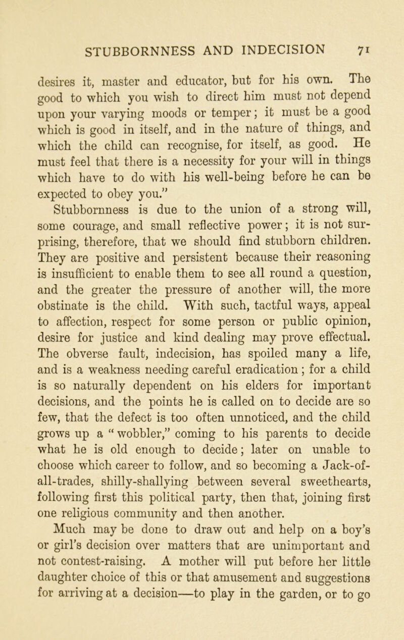 desires it, master and educator, but for his own. The good to which you wish to direct him must not depend upon your varying moods or temper; it must be a good which is good in itself, and in the nature of things, and which the child can recognise, for itself, as good. He must feel that there is a necessity for your will in things which have to do with his well-being before he can be expected to obey you.” Stubbornness is due to the union of a strong will, some courage, and small reflective power; it is not sur- prising, therefore, that we should find stubborn children. They are positive and persistent because their reasoning is insufficient to enable them to see all round a question, and the greater the pressure of another will, the more obstinate is the child. With such, tactful ways, appeal to affection, respect for some person or public opinion, desire for justice and kind dealing may prove effectual. The obverse fault, indecision, has spoiled many a life, and is a weakness needing careful eradication; for a child is so naturally dependent on his elders for important decisions, and the points he is called on to decide are so few, that the defect is too often unnoticed, and the child grows up a “ wobbler,” coming to his parents to decide what he is old enough to decide; later on unable to choose which career to follow, and so becoming a Jack-of- all-trades, shilly-shallying between several sweethearts, following first this political party, then that, joining first one religious community and then another. Much may be done to draw out and help on a boy’s or girl’s decision over matters that are unimportant and not contest-raising. A mother will put before her little daughter choice of this or that amusement and suggestions for arriving at a decision—to play in the garden, or to go