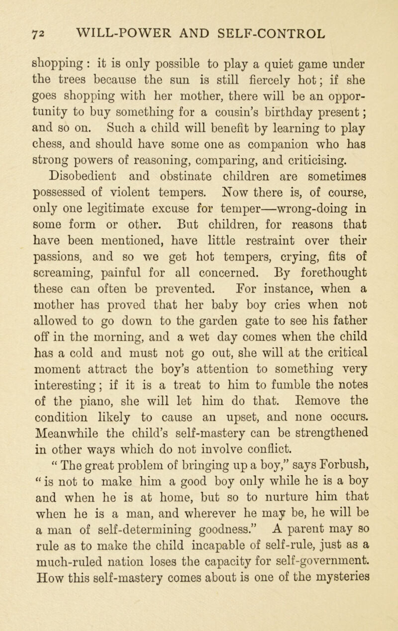 shopping : it is only possible to play a quiet game under the trees because the sun is still fiercely hot; if she goes shopping with her mother, there will be an oppor- tunity to buy something for a cousin’s birthday present; and so on. Such a child will benefit by learning to play chess, and should have some one as companion who has strong powers of reasoning, comparing, and criticising. Disobedient and obstinate children are sometimes possessed of violent tempers. Now there is, of course, only one legitimate excuse for temper—wrong-doing in some form or other. But children, for reasons that have been mentioned, have little restraint over their passions, and so we get hot tempers, crying, fits of screaming, painful for all concerned. By forethought these can often he prevented. For instance, when a mother has proved that her baby boy cries when not allowed to go down to the garden gate to see his father off in the morning, and a wet day comes when the child has a cold and must not go out, she will at the critical moment attract the boy’s attention to something very interesting; if it is a treat to him to fumble the notes of the piano, she will let him do that. Remove the condition likely to cause an upset, and none occurs. Meanwhile the child’s self-mastery can be strengthened in other ways which do not involve conflict. “ The great problem of bringing up a boy,” says Forbush, “ is not to make him a good boy only while he is a boy and when he is at home, but so to nurture him that when he is a man, and wherever he may be, he will be a man of self-determining goodness.” A parent may so rule as to make the child incapable of self-rule, just as a much-ruled nation loses the capacity for self-government. How this self-mastery comes about is one of the mysteries