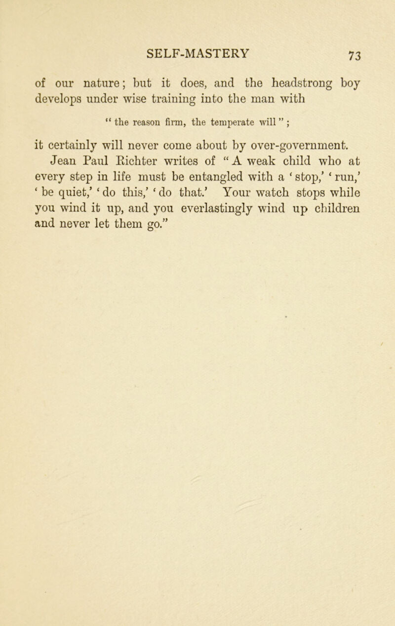 SELF-MASTERY of our nature; but it does, and the headstrong boy develops under wise training into the man with “ the reason firm, the temperate will” ; it certainly will never come about by over-government. Jean Paul Eichter writes of “A weak child who at every step in life must be entangled with a ‘ stop/ ‘ run/ ‘ be quiet/ ‘ do this/ ‘ do that/ Your watch stops while you wind it up, and you everlastingly wind up children and never let them go.”