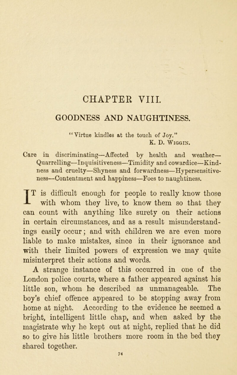 CHAPTER VIII. GOODNESS AND NAUGHTINESS. “Virtue kindles at the touch of Joy.” K. D. WlGGIN. Care iu discriminating—Affected by health and weather— Quarrelling—Inquisitiveness—Timidity and cowardice—Kind- ness and cruelty—Shyness and forwardness—Hypersensitive- ness—Contentment and happiness—Foes to naughtiness. IT is difficult enough for people to really know those with whom they live, to know them so that they can count with anything like surety on their actions in certain circumstances, and as a result misunderstand- ings easily occur; and with children we are even more liable to make mistakes, since in their ignorance and with their limited powers of expression we may quite misinterpret their actions and words. A strange instance of this occurred in one of the London police courts, where a father appeared against his little son, whom he described as unmanageable. The boy’s chief offence appeared to be stopping away from home at night. According to the evidence he seemed a bright, intelligent little chap, and when asked by the magistrate why he kept out at night, replied that he did so to give his little brothers more room in the bed they shared together.