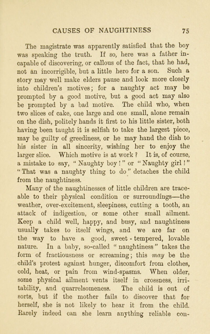 The magistrate was apparently satisfied that the boy was speaking the truth. If so, here was a father in- capable of discovering, or callous of the fact, that he had, not an incorrigible, but a little hero for a son. Such a story may well make elders pause and look more closely into children’s motives; for a naughty act may be prompted by a good motive, but a good act may also be prompted by a bad motive. The child who, when two slices of cake, one large and one small, alone remain on the dish, politely hands it first to his little sister, both having been taught it is selfish to take the largest piece, may be guilty of greediness, or he may hand the dish to his sister in all sincerity, wishing her to enjoy the larger slice. Which motive is at work ? It is, of course, a mistake to say, “ Naughty boy ! ” or “ Naughty girl! ” “ That was a naughty thing to do ” detaches the child from the naughtiness. Many of the naughtinesses of little children are trace- able to their physical condition or surroundings—the weather, over-excitement, sleepiness, cutting a tooth, an attack of indigestion, or some other small ailment. Keep a child well, happy, and busy, and naughtiness usually takes to itself wings, and we are far on the way to have a good, sweet - tempered, lovable nature. In a baby, so-called “ naughtiness ” takes the form of fractiousness or screaming; this may be the child’s protest against hunger, discomfort from clothes, cold, heat, or pain from wind-spasms. When older, some physical ailment vents itself in crossness, irri- tability, and quarrelsomeness. The child is out of sorts, but if the mother fails to discover that for herself, she is not likely to hear it from the child. Rarely indeed can she learn anything reliable con-