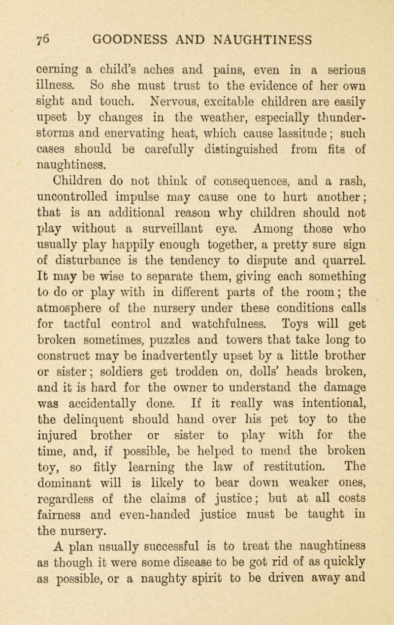 cerning a child’s aches and pains, even in a serious illness. So she must trust to the evidence of her own sight and touch. Nervous, excitable children are easily upset by changes in the weather, especially thunder- storms and enervating heat, which cause lassitude; such cases should be carefully distinguished from fits of naughtiness. Children do not think of consequences, and a rash, uncontrolled impulse may cause one to hurt another; that is an additional reason why children should not play without a surveillant eye. Among those who usually play happily enough together, a pretty sure sign of disturbance is the tendency to dispute and quarrel. It may be wise to separate them, giving each something to do or play with in different parts of the room; the atmosphere of the nursery under these conditions calls for tactful control and watchfulness. Toys will get broken sometimes, puzzles and towers that take long to construct may be inadvertently upset by a little brother or sister; soldiers get trodden on, dolls’ heads broken, and it is hard for the owner to understand the damage was accidentally done. If it really was intentional, the delinquent should hand over his pet toy to the injured brother or sister to play with for the time, and, if possible, be helped to mend the broken toy, so fitly learning the law of restitution. The dominant will is likely to bear down weaker ones, regardless of the claims of justice; but at all costs fairness and even-handed justice must be taught in the nursery. A plan usually successful is to treat the naughtiness as though it were some disease to be got rid of as quickly as possible, or a naughty spirit to be driven away and