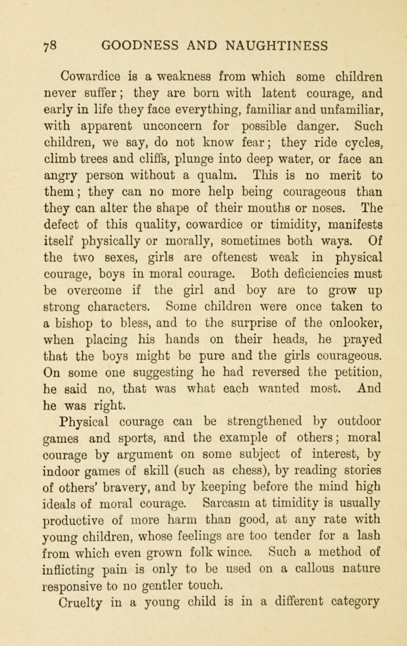 Cowardice is a weakness from which some children never suffer; they are born with latent courage, and early in life they face everything, familiar and unfamiliar, with apparent unconcern for possible danger. Such children, we say, do not know fear; they ride cycles, climb trees and cliffs, plunge into deep water, or face an angry person without a qualm. This is no merit to them; they can no more help being courageous than they can alter the shape of their mouths or noses. The defect of this quality, cowardice or timidity, manifests itself physically or morally, sometimes both ways. Of the two sexes, girls are oftenest weak in physical courage, boys in moral courage. Both deficiencies must be overcome if the girl and boy are to grow up strong characters. Some children were once taken to a bishop to bless, and to the surprise of the onlooker, when placing his hands on their heads, he prayed that the boys might be pure and the girls courageous. On some one suggesting he had reversed the petition, he said no, that was what each wanted most. And he was right. Physical courage can be strengthened by outdoor games and sports, and the example of others; moral courage by argument on some subject of interest, by indoor games of skill (such as chess), by reading stories of others’ bravery, and by keeping before the mind high ideals of moral courage. Sarcasm at timidity is usually productive of more harm than good, at any rate with young children, whose feelings are too tender for a lash from which even grown folk wince. Such a method of inflicting pain is only to be used on a callous nature responsive to no gentler touch. Cruelty in a young child is in a different category