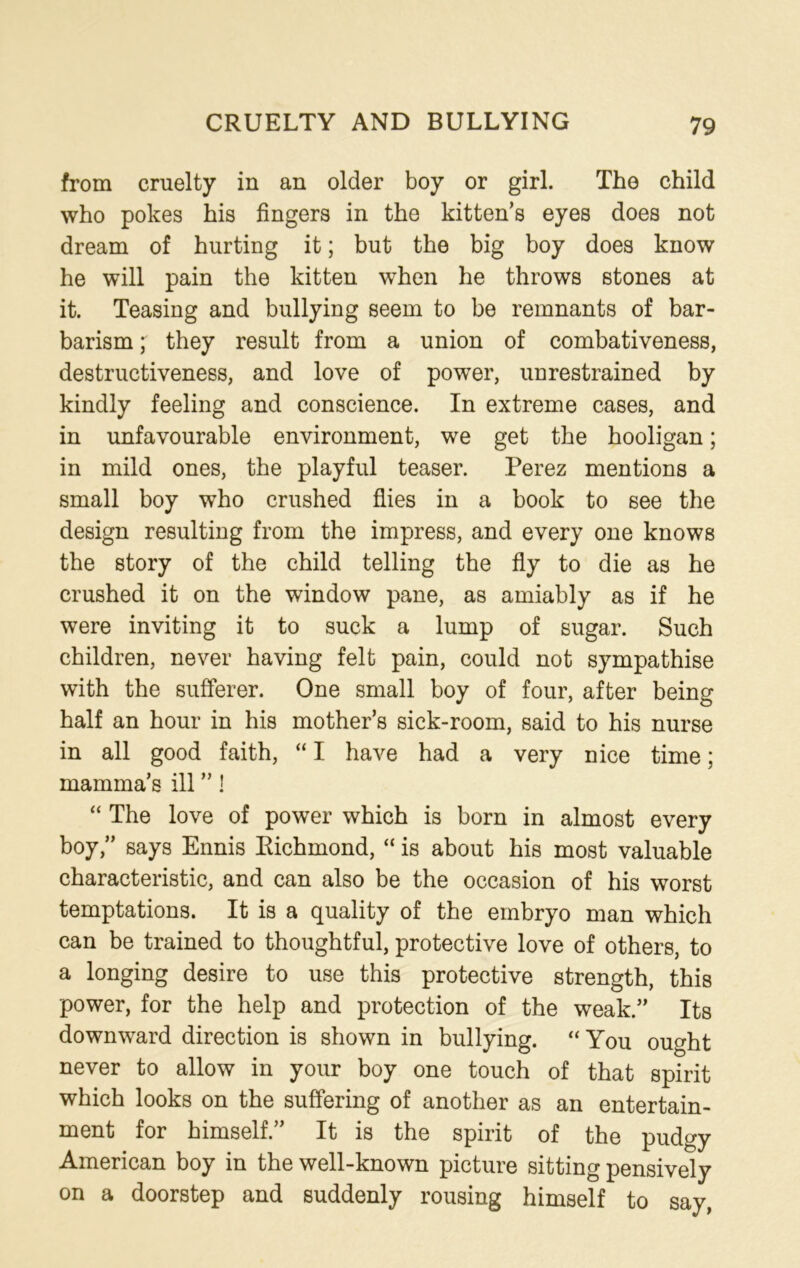 from cruelty in an older boy or girl. The child who pokes his fingers in the kitten’s eyes does not dream of hurting it; but the big boy does know he will pain the kitten when he throws stones at it. Teasing and bullying seem to be remnants of bar- barism ; they result from a union of combativeness, destructiveness, and love of power, unrestrained by kindly feeling and conscience. In extreme cases, and in unfavourable environment, we get the hooligan; in mild ones, the playful teaser. Perez mentions a small boy who crushed flies in a book to see the design resulting from the impress, and every one knows the story of the child telling the fly to die as he crushed it on the window pane, as amiably as if he were inviting it to suck a lump of sugar. Such children, never having felt pain, could not sympathise with the sufferer. One small boy of four, after being half an hour in his mother’s sick-room, said to his nurse in all good faith, “ I have had a very nice time; mamma’s ill ” I “ The love of power which is born in almost every boy,” says Ennis Richmond, “ is about his most valuable characteristic, and can also be the occasion of his worst temptations. It is a quality of the embryo man which can be trained to thoughtful, protective love of others, to a longing desire to use this protective strength, this power, for the help and protection of the weak.” Its downward direction is shown in bullying. “ You ought never to allow in your boy one touch of that spirit which looks on the suffering of another as an entertain- ment for himself.” It is the spirit of the pudgy American boy in the well-known picture sitting pensively on a doorstep and suddenly rousing himself to say,