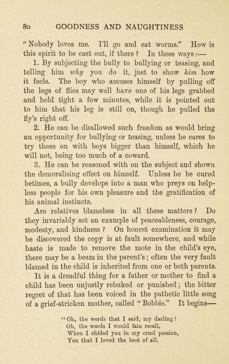 “ Nobody loves me. I’ll go and eat worms.” How is this spirit to be cast out, if there ? In these ways:— 1. By subjecting the bully to bullying or teasing, and telling him why you do it, just to show him how it feels. The boy who amuses himself by pulling off the legs of flies may well have one of his legs grabbed and held tight a few minutes, while it is pointed out to him that his leg is still on, though he pulled the fly’s right off. 2. He can be disallowed such freedom as would bring an opportunity for bullying or teasing, unless he cares to try these on with boys bigger than himself, which he will not, being too much of a coward. 3. He can be reasoned with on the subject and shown the demoralising effect on himself. Unless he be cured betimes, a bully develops into a man who preys on help- less people for his own pleasure and the gratification of his animal instincts. Are relatives blameless in all these matters ? Do they invariably set an example of peaceableness, courage, modesty, and kindness ? On honest examination it may be discovered the copy is at fault somewhere, and while haste is made to remove the mote in the child’s eye, there may be a beam in the parent’s; often the very fault blamed in the child is inherited from one or both parents. It is a dreadful thing for a father or mother to find a child has been unjustly rebuked or punished; the bitter regret of that has been voiced in the pathetic little song of a grief-stricken mother, called “ Bobbie.” It begins— “Oh, the words that I said, my darling! Oh, the words I would fain recall, When I chided you in my cruel passion, You that I loved the best of all.