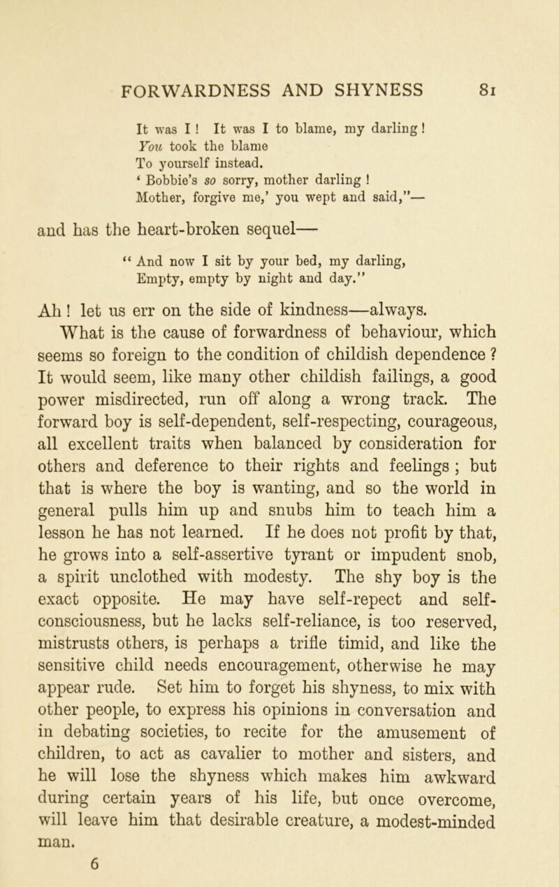 It was I ! It was I to blame, my darling ! You took the blame To yourself instead. ‘ Bobbie’s so sorry, mother darling ! Mother, forgive me,’ you wept and said,”— and has the heart-broken sequel— “ And now I sit by your bed, my darling, Empty, empty by night and day.” Ah ! let us err on the side of kindness—always. What is the cause of forwardness of behaviour, which seems so foreign to the condition of childish dependence ? It would seem, like many other childish failings, a good power misdirected, run off along a wrong track. The forward boy is self-dependent, self-respecting, courageous, all excellent traits when balanced by consideration for others and deference to their rights and feelings ; but that is where the boy is wanting, and so the world in general pulls him up and snubs him to teach him a lesson he has not learned. If he does not profit by that, he grows into a self-assertive tyrant or impudent snob, a spirit unclothed with modesty. The shy boy is the exact opposite. He may have self-repect and self- consciousness, but he lacks self-reliance, is too reserved, mistrusts others, is perhaps a trifle timid, and like the sensitive child needs encouragement, otherwise he may appear rude. Set him to forget his shyness, to mix with other people, to express his opinions in conversation and in debating societies, to recite for the amusement of children, to act as cavalier to mother and sisters, and he will lose the shyness which makes him awkward during certain years of his life, but once overcome, will leave him that desirable creature, a modest-minded man. 6