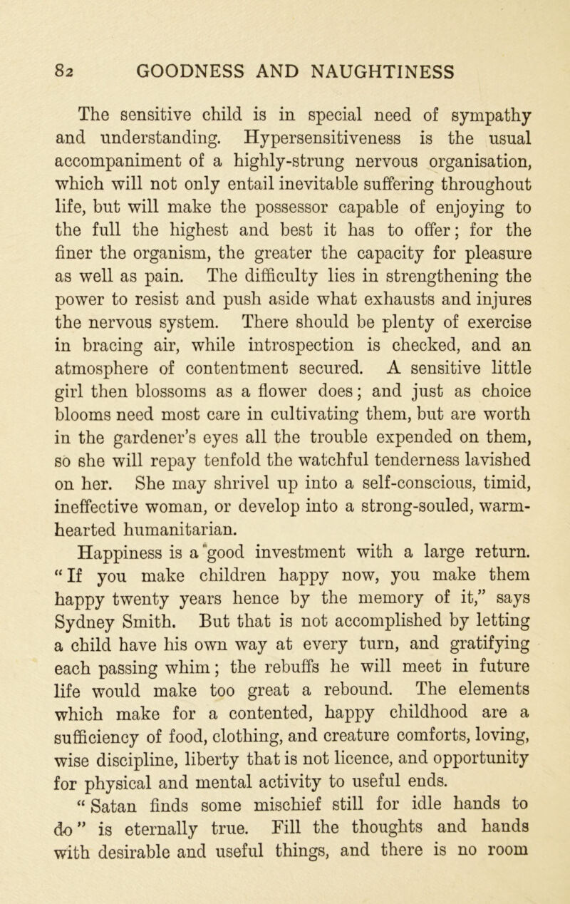 The sensitive child is in special need of sympathy and understanding. Hypersensitiveness is the usual accompaniment of a highly-strung nervous organisation, which will not only entail inevitable suffering throughout life, but will make the possessor capable of enjoying to the full the highest and best it has to offer; for the finer the organism, the greater the capacity for pleasure as well as pain. The difficulty lies in strengthening the power to resist and push aside what exhausts and injures the nervous system. There should be plenty of exercise in bracing air, while introspection is checked, and an atmosphere of contentment secured. A sensitive little girl then blossoms as a flower does; and just as choice blooms need most care in cultivating them, but are worth in the gardener’s eyes all the trouble expended on them, so she will repay tenfold the watchful tenderness lavished on her. She may shrivel up into a self-conscious, timid, ineffective woman, or develop into a strong-souled, warm- hearted humanitarian. Happiness is a' good investment with a large return. “ If you make children happy now, you make them happy twenty years hence by the memory of it,” says Sydney Smith. But that is not accomplished by letting a child have his own way at every turn, and gratifying each passing whim; the rebuffs he will meet in future life would make too great a rebound. The elements which make for a contented, happy childhood are a sufficiency of food, clothing, and creature comforts, loving, wise discipline, liberty that is not licence, and opportunity for physical and mental activity to useful ends. “ Satan finds some mischief still for idle hands to do” is eternally true. Fill the thoughts and hands with desirable and useful things, and there is no room