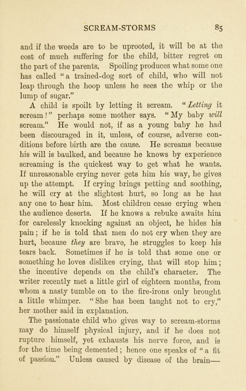 and if the weeds are to be uprooted, it will be at the cost of much suffering for the child, bitter regret on the part of the parents. Spoiling produces what some one has called “ a trained-dog sort of child, who will not leap through the hoop unless he sees the whip or the lump of sugar.” A child is spoilt by letting it scream. “ Letting it scream ! ” perhaps some mother says. “ My baby will scream.” He would not, if as a young baby he had been discouraged in it, unless, of course, adverse con- ditions before birth are the cause. He screams because his will is baulked, and because he knows by experience screaming is the quickest way to get what he wants. If unreasonable crying never gets him his way, he gives up the attempt. If crying brings petting and soothing, he will cry at the slightest hurt, so long as he has any one to hear him. Most children cease crying when the audience deserts. If he knows a rebuke awaits him for carelessly knocking against an object, he hides his pain; if he is told that men do not cry when they are hurt, because they are brave, he struggles to keep his tears back. Sometimes if he is told that some one or something he loves dislikes crying, that will stop him; the incentive depends on the child’s character. The writer recently met a little girl of eighteen months, from whom a nasty tumble on to the fire-irons only brought a little whimper. “ She has been taught not to cry,” her mother said in explanation. The passionate child who gives way to scream-storms may do himself physical injury, and if he does not rupture himself, yet exhausts his nerve force, and is for the time being demented; hence one speaks of “ a fit of passion.” Unless caused by disease of the brain—