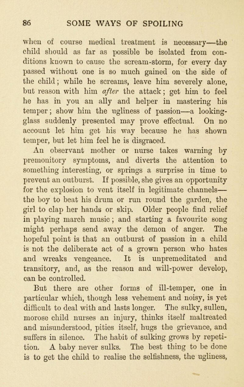 when of course medical treatment is necessary—the child should as far as possible be isolated from con- ditions known to cause the scream-storm, for every day passed without one is so much gained on the side of the child; while he screams, leave him severely alone, but reason with him after the attack; get him to feel he has in you an ally and helper in mastering his temper; show him the ugliness of passion—a looking- glass suddenly presented may prove effectual. On no account let him get his way because he has shown temper, but let him feel he is disgraced. An observant mother or nurse takes warning by premonitory symptoms, and diverts the attention to something interesting, or springs a surprise in time to prevent an outburst. If possible, she gives an opportunity for the explosion to vent itself in legitimate channels— the boy to beat his drum or run round the garden, the girl to clap her hands or skip. Older people find relief in playing march music; and starting a favourite song might perhaps send away the demon of anger. The hopeful point is that an outburst of passion in a child is not the deliberate act of a grown person who hates and wreaks vengeance. It is unpremeditated and transitory, and, as the reason and will-power develop, can be controlled. But there are other forms of ill-temper, one in particular which, though less vehement and noisy, is yet difficult to deal with and lasts longer. The sulky, sullen, morose child nurses an injury, thinks itself maltreated and misunderstood, pities itself, hugs the grievance, and suffers in silence. The habit of sulking grows by repeti- tion. A baby never sulks. The best thing to be done is to get the child to realise the selfishness, the ugliness,