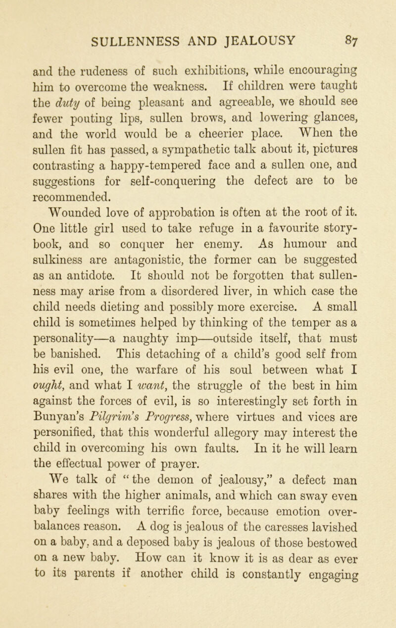and the rudeness of such exhibitions, while encouraging him to overcome the weakness. If children were taught the duty of being pleasant and agreeable, we should see fewer pouting lips, sullen brows, and lowering glances, and the world would be a cheerier place. When the sullen fit has passed, a sympathetic talk about it, pictures contrasting a happy-tempered face and a sullen one, and suggestions for self-conquering the defect are to be recommended. Wounded love of approbation is often at the root of it. One little girl used to take refuge in a favourite story- book, and so conquer her enemy. As humour and sulkiness are antagonistic, the former can be suggested as an antidote. It should not be forgotten that sullen- ness may arise from a disordered liver, in which case the child needs dieting and possibly more exercise. A small child is sometimes helped by thinking of the temper as a personality—a naughty imp—outside itself, that must be banished. This detaching of a child’s good self from his evil one, the warfare of his soul between what I ought, and what I want, the struggle of the best in him against the forces of evil, is so interestingly set forth in Bunyan’s Pilgrims Progress, where virtues and vices are personified, that this wonderful allegory may interest the child in overcoming his own faults. In it he will learn the effectual power of prayer. We talk of “ the demon of jealousy,” a defect man shares with the higher animals, and which can sway even baby feelings with terrific force, because emotion over- balances reason. A dog is jealous of the caresses lavished on a baby, and a deposed baby is jealous of those bestowed on a new baby. How can it know it is as dear as ever to its parents if another child is constantly engaging