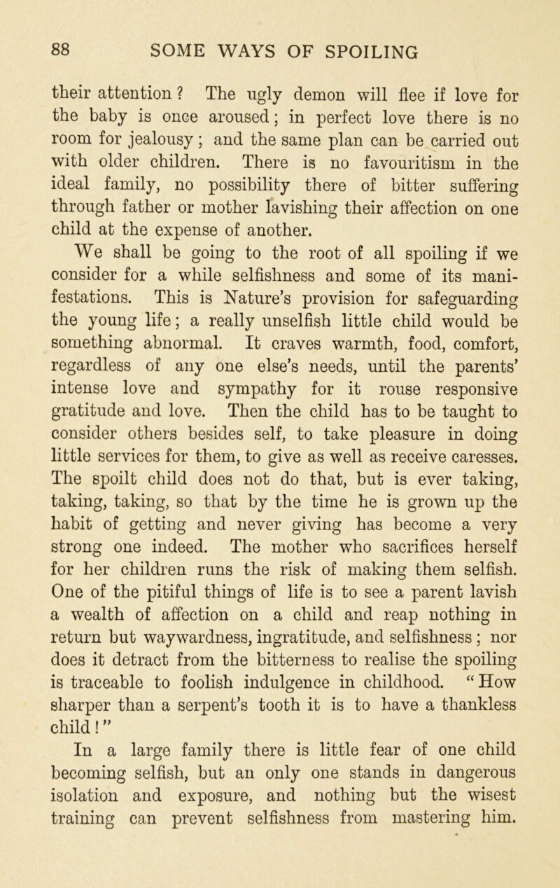 their attention ? The ugly demon will flee if love for the baby is once aroused; in perfect love there is no room for jealousy; and the same plan can be carried out with older children. There is no favouritism in the ideal family, no possibility there of bitter suffering through father or mother lavishing their affection on one child at the expense of another. We shall be going to the root of all spoiling if we consider for a while selfishness and some of its mani- festations. This is Nature’s provision for safeguarding the young life; a really unselfish little child would be something abnormal. It craves warmth, food, comfort, regardless of any one else’s needs, until the parents’ intense love and sympathy for it rouse responsive gratitude and love. Then the child has to be taught to consider others besides self, to take pleasure in doing little services for them, to give as well as receive caresses. The spoilt child does not do that, but is ever taking, taking, taking, so that by the time he is grown up the habit of getting and never giving has become a very strong one indeed. The mother who sacrifices herself for her children runs the risk of making them selfish. One of the pitiful things of life is to see a parent lavish a wealth of affection on a child and reap nothing in return but waywardness, ingratitude, and selfishness ; nor does it detract from the bitterness to realise the spoiling is traceable to foolish indulgence in childhood. “How sharper than a serpent’s tooth it is to have a thankless child! ” In a large family there is little fear of one child becoming selfish, but an only one stands in dangerous isolation and exposure, and nothing but the wisest training can prevent selfishness from mastering him.