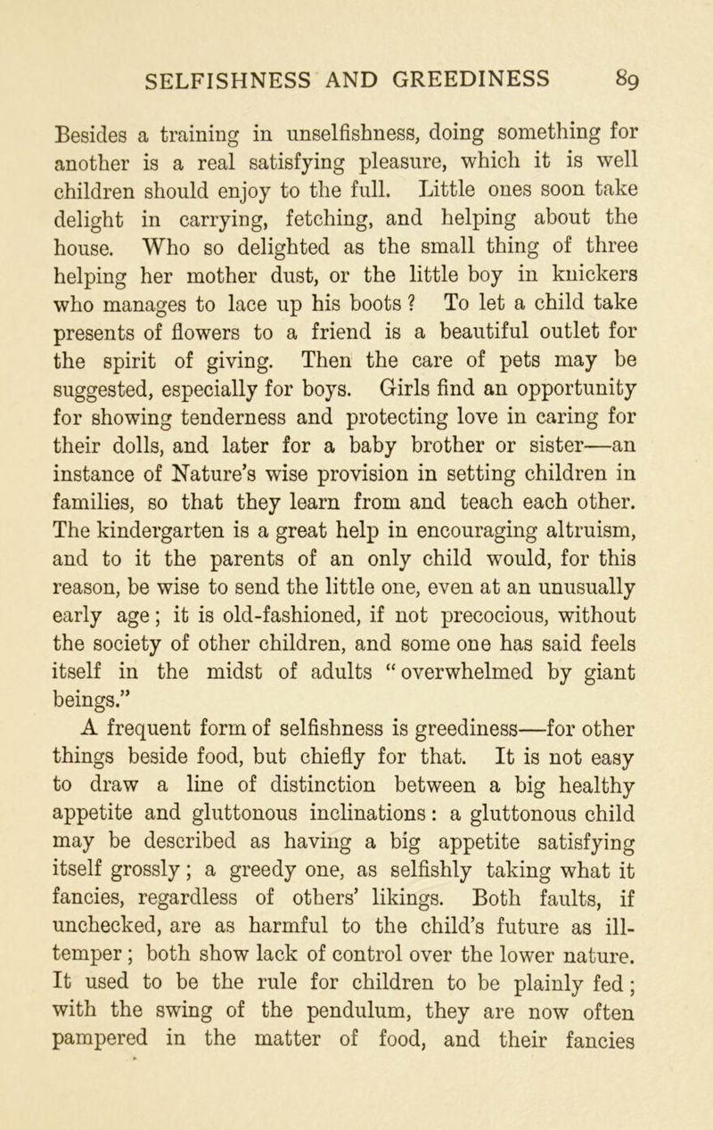 Besides a training in unselfishness, doing something for another is a real satisfying pleasure, which it is well children should enjoy to the full. Little ones soon take delight in carrying, fetching, and helping about the house. Who so delighted as the small thing of three helping her mother dust, or the little boy in knickers who manages to lace up his boots ? To let a child take presents of flowers to a friend is a beautiful outlet for the spirit of giving. Then the care of pets may be suggested, especially for boys. Girls find an opportunity for showing tenderness and protecting love in caring for their dolls, and later for a baby brother or sister—an instance of Nature’s wise provision in setting children in families, so that they learn from and teach each other. The kindergarten is a great help in encouraging altruism, and to it the parents of an only child would, for this reason, be wise to send the little one, even at an unusually early age; it is old-fashioned, if not precocious, without the society of other children, and some one has said feels itself in the midst of adults “overwhelmed by giant beings.” A frequent form of selfishness is greediness—for other things beside food, but chiefly for that. It is not easy to draw a line of distinction between a big healthy appetite and gluttonous inclinations: a gluttonous child may be described as having a big appetite satisfying itself grossly; a greedy one, as selfishly taking what it fancies, regardless of others’ likings. Both faults, if unchecked, are as harmful to the child’s future as ill- temper ; both show lack of control over the lower nature. It used to be the rule for children to be plainly fed; with the swing of the pendulum, they are now often pampered in the matter of food, and their fancies