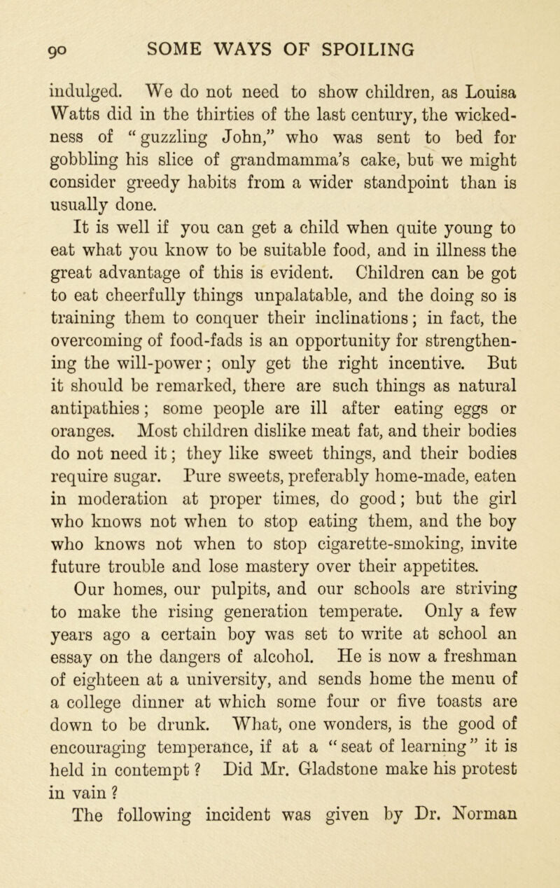 9° indulged. We do not need to show children, as Louisa Watts did in the thirties of the last century, the wicked- ness of “ guzzling John/’ who was sent to bed for gobbling his slice of grandmamma’s cake, but we might consider greedy habits from a wider standpoint than is usually done. It is well if you can get a child when quite young to eat what you know to be suitable food, and in illness the great advantage of this is evident. Children can be got to eat cheerfully things unpalatable, and the doing so is training them to conquer their inclinations; in fact, the overcoming of food-fads is an opportunity for strengthen- ing the will-power; only get the right incentive. But it should be remarked, there are such things as natural antipathies; some people are ill after eating eggs or oranges. Most children dislike meat fat, and their bodies do not need it; they like sweet things, and their bodies require sugar. Pure sweets, preferably home-made, eaten in moderation at proper times, do good; but the girl who knows not when to stop eating them, and the boy who knows not when to stop cigarette-smoking, invite future trouble and lose mastery over their appetites. Our homes, our pulpits, and our schools are striving to make the rising generation temperate. Only a few years ago a certain boy was set to write at school an essay on the dangers of alcohol. He is now a freshman of eighteen at a university, and sends home the menu of a college dinner at which some four or five toasts are down to be drunk. What, one wonders, is the good of encouraging temperance, if at a “ seat of learning ” it is held in contempt ? Did Mr. Gladstone make his protest in vain ? The following incident was given by Dr. Norman
