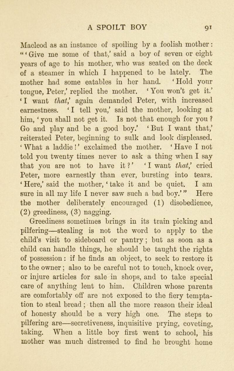 Macleod as an instance of spoiling by a foolish mother: “ ‘ Give me some of that/ said a boy of seven or eight years of age to his mother, who was seated on the deck of a steamer in which I happened to be lately. The mother had some eatables in her hand. ‘Hold your tongue, Peter/ replied the mother. ‘ You won’t get it.’ ‘ I want that/ again demanded Peter, with increased earnestness. ‘ I tell you/ said the mother, looking at him, ‘ you shall not get it. Is not that enough for you ? Go and play and be a good boy/ ‘ But I want that/ reiterated Peter, beginning to sulk and look displeased. ‘ What a laddie ! ’ exclaimed the mother. ‘ Have I not told you twenty times never to ask a thing when I say that you are not to have it ?’ ‘I want that/ cried Peter, more earnestly than ever, bursting into tears. ‘ Here,’ said the mother, ‘ take it and be quiet. I am sure in all my life I never saw such a bad boy.’ ” Here the mother deliberately encouraged (1) disobedience, (2) greediness, (3) nagging. Greediness sometimes brings in its train picking and pilfering—stealing is not the word to apply to the child’s visit to sideboard or pantry; but as soon as a child can handle things, he should be taught the rights of possession: if he finds an object, to seek to restore it to the owner ; also to be careful not to touch, knock over, or injure articles for sale in shops, and to take special care of anything lent to him. Children whose parents are comfortably off are not exposed to the fiery tempta- tion to steal bread ; then all the more reason their ideal of honesty should be a very high one. The steps to pilfering are—secretiveness, inquisitive prying, coveting, taking. When a little boy first went to school, his mother was much distressed to find he brought home