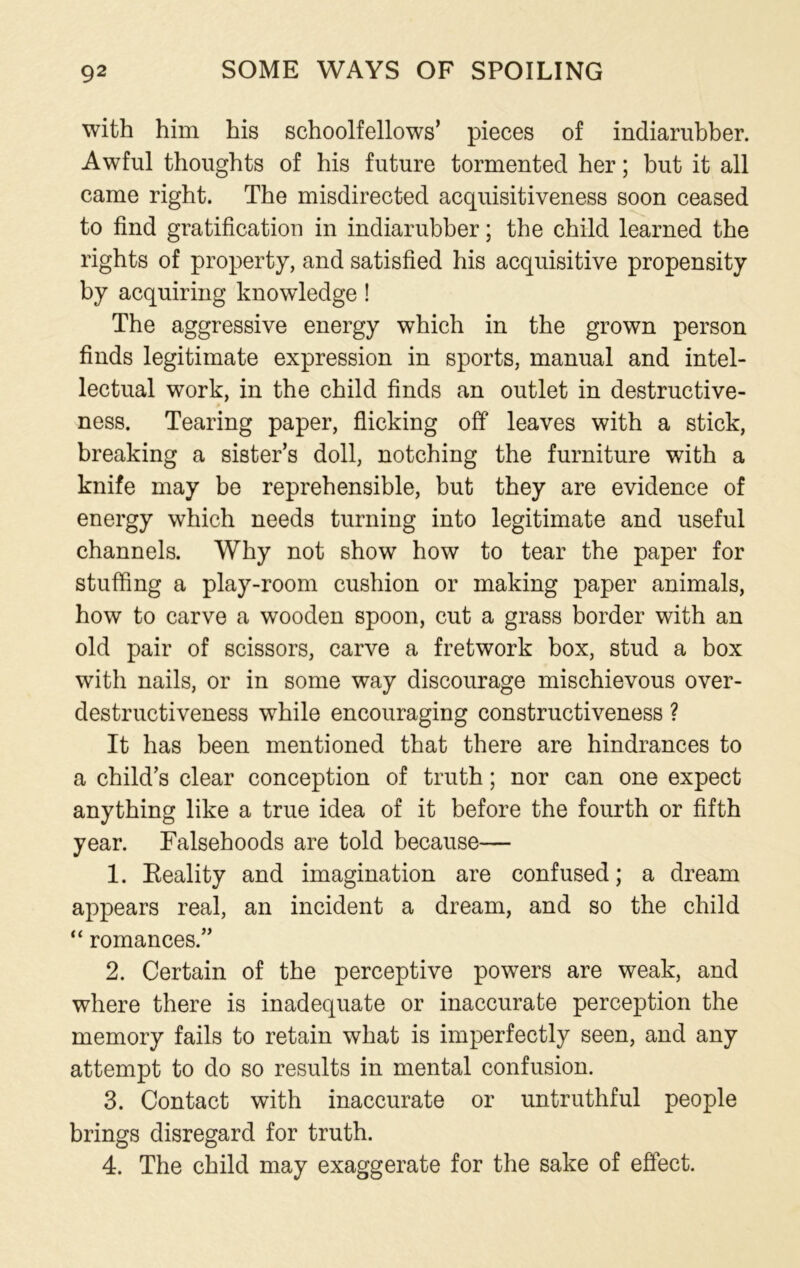 with him his schoolfellows’ pieces of indiarubber. Awful thoughts of his future tormented her; but it all came right. The misdirected acquisitiveness soon ceased to find gratification in indiarubber; the child learned the rights of property, and satisfied his acquisitive propensity by acquiring knowledge ! The aggressive energy which in the grown person finds legitimate expression in sports, manual and intel- lectual work, in the child finds an outlet in destructive- ness. Tearing paper, flicking off leaves with a stick, breaking a sister’s doll, notching the furniture with a knife may be reprehensible, but they are evidence of energy which needs turning into legitimate and useful channels. Why not show how to tear the paper for stuffing a play-room cushion or making paper animals, how to carve a wooden spoon, cut a grass border with an old pair of scissors, carve a fretwork box, stud a box with nails, or in some way discourage mischievous over- destructiveness while encouraging constructiveness ? It has been mentioned that there are hindrances to a child’s clear conception of truth; nor can one expect anything like a true idea of it before the fourth or fifth year. Falsehoods are told because— 1. Eeality and imagination are confused; a dream appears real, an incident a dream, and so the child “ romances.” 2. Certain of the perceptive powers are weak, and where there is inadequate or inaccurate perception the memory fails to retain what is imperfectly seen, and any attempt to do so results in mental confusion. 3. Contact with inaccurate or untruthful people brings disregard for truth. 4. The child may exaggerate for the sake of effect.
