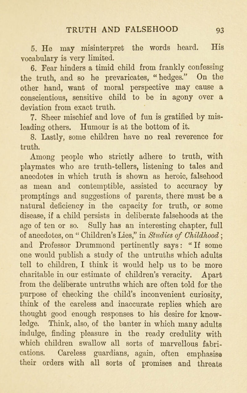 5. He may misinterpret the words heard. His vocabulary is very limited. 6. Fear hinders a timid child from frankly confessing the truth, and so he prevaricates, “ hedges.’’ On the other hand, want of moral perspective may cause a conscientious, sensitive child to be in agony over a deviation from exact truth. 7. Sheer mischief and love of fun is gratified by mis- leading others. Humour is at the bottom of it. 8. Lastly, some children have no real reverence for truth. Among people who strictly adhere to truth, with playmates who are truth-tellers, listening to tales and anecdotes in which truth is shown as heroic, falsehood as mean and contemptible, assisted to accuracy by promptings and suggestions of parents, there must be a natural deficiency in the capacity for truth, or some disease, if a child persists in deliberate falsehoods at the age of ten or so. Sully has an interesting chapter, full of anecdotes, on “ Children’s Lies,” in Studies of Childhood; and Professor Drummond pertinently says: “ If some one would publish a study of the untruths which adults tell to children, I think it would help us to be more charitable in our estimate of children’s veracity. Apart from the deliberate untruths which are often told for the purpose of checking the child’s inconvenient curiosity, think of the careless and inaccurate replies which are thought good enough responses- to his desire for know- ledge. Think, also, of the banter in which many adults indulge, finding pleasure in the ready credulity with which children swallow all sorts of marvellous fabri- cations. Careless guardians, again, often emphasise their orders with all sorts of promises and threats