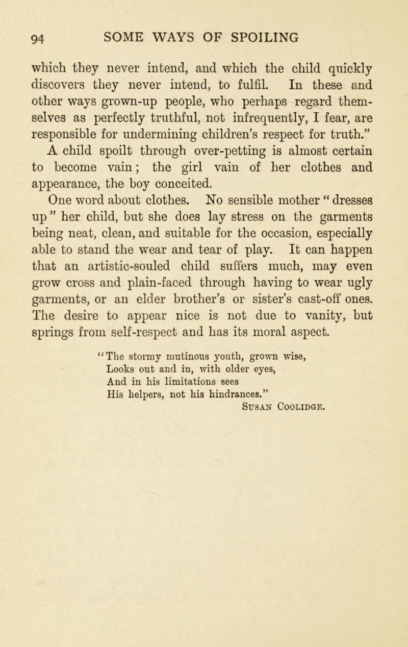 which they never intend, and which the child quickly discovers they never intend, to fulfil. In these and other ways grown-up people, who perhaps regard them- selves as perfectly truthful, not infrequently, I fear, are responsible for undermining children’s respect for truth.” A child spoilt through over-petting is almost certain to become vain; the girl vain of her clothes and appearance, the boy conceited. One word about clothes. No sensible mother “ dresses up ” her child, but she does lay stress on the garments being neat, clean, and suitable for the occasion, especially able to stand the wear and tear of play. It can happen that an artistic-souled child suffers much, may even grow cross and plain-faced through having to wear ugly garments, or an elder brother’s or sister’s cast-off ones. The desire to appear nice is not due to vanity, but springs from self-respect and has its moral aspect. ‘‘The stormy mutinous youth, grown wise, Looks out and in, with older eyes, And in his limitations sees His helpers, not his hindrances.” Susan Coolidge.