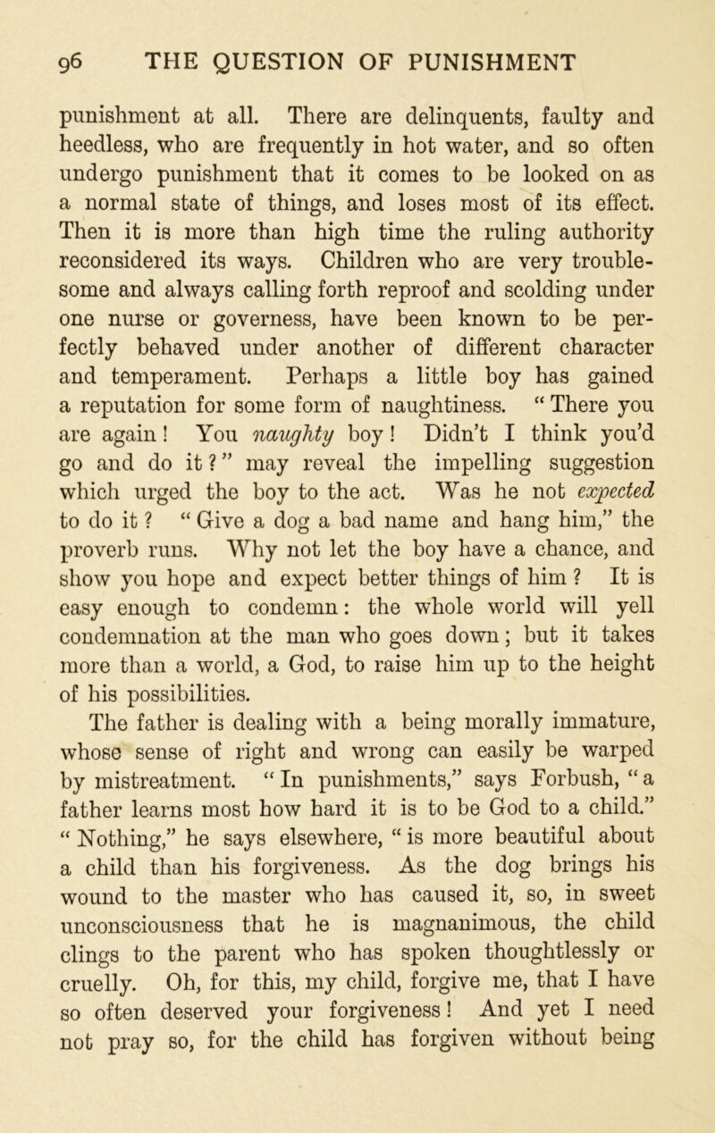 punishment at all. There are delinquents, faulty and heedless, who are frequently in hot water, and so often undergo punishment that it comes to be looked on as a normal state of things, and loses most of its effect. Then it is more than high time the ruling authority reconsidered its ways. Children who are very trouble- some and always calling forth reproof and scolding under one nurse or governess, have been known to be per- fectly behaved under another of different character and temperament. Perhaps a little boy has gained a reputation for some form of naughtiness. “ There you are again! You naughty boy! Didn’t I think you’d go and do it ? ” may reveal the impelling suggestion which urged the boy to the act. Was he not expected to do it ? “ Give a dog a bad name and hang him,” the proverb runs. Why not let the boy have a chance, and show you hope and expect better things of him ? It is easy enough to condemn: the whole world will yell condemnation at the man who goes down; but it takes more than a world, a God, to raise him up to the height of his possibilities. The father is dealing with a being morally immature, whose sense of right and wrong can easily be warped by mistreatment. “ In punishments,” says Forbush, “a father learns most how hard it is to be God to a child.” “ Nothing,” he says elsewhere, “ is more beautiful about a child than his forgiveness. As the dog brings his wound to the master who has caused it, so, in sweet unconsciousness that he is magnanimous, the child clings to the parent who has spoken thoughtlessly or cruelly. Oh, for this, my child, forgive me, that I have so often deserved your forgiveness! And yet I need not pray so, for the child has forgiven without being