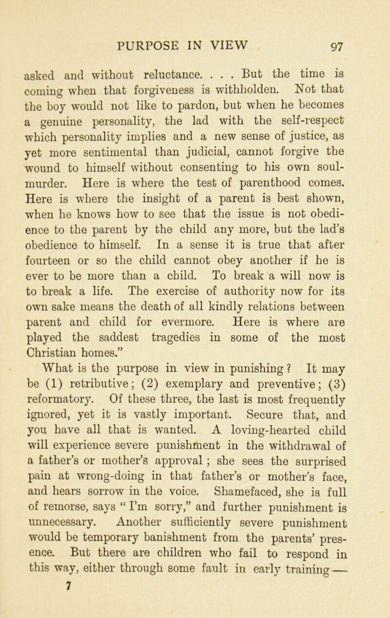 asked and without reluctance. . . . But the time is coming when that forgiveness is withliolden. Not that the boy would not like to pardon, but when he becomes a genuine personality, the lad with the self-respect which personality implies and a new sense of justice, as yet more sentimental than judicial, cannot forgive the wound to himself without consenting to his own soul- murder. Here is where the test of parenthood comes. Here is where the insight of a parent is best shown, when he knows how to see that the issue is not obedi- ence to the parent by the child any more, but the lad’s obedience to himself. In a sense it is true that after fourteen or so the child cannot obey another if he is ever to be more than a child. To break a will now is to break a life. The exercise of authority now for its own sake means the death of all kindly relations between parent and child for evermore. Here is where are played the saddest tragedies in some of the most Christian homes.” What is the purpose in view in punishing ? It may be (1) retributive; (2) exemplary and preventive; (3) reformatory. Of these three, the last is most frequently ignored, yet it is vastly important. Secure that, and you have all that is wanted. A loving-hearted child will experience severe punishment in the withdrawal of a father’s or mother’s approval ; she sees the surprised pain at wrong-doing in that father’s or mother’s face, and hears sorrow in the voice. Shamefaced, she is full of remorse, says “ I’m sorry,” and further punishment is unnecessary. Another sufficiently severe punishment would be temporary banishment from the parents’ pres- ence. But there are children who fail to respond in this way, either through some fault in early training — 7
