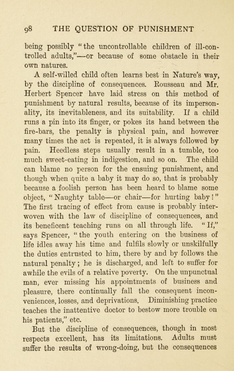 being possibly “the uncontrollable children of ill-con- trolled adults,”—or because of some obstacle in their own natures. A self-willed child often learns best in Nature’s way, by the discipline of consequences. Rousseau and Mr. Herbert Spencer have laid stress on this method of punishment by natural results, because of its imperson- ality, its inevitableness, and its suitability. If a child runs a pin into its finger, or pokes its hand between the fire-bars, the penalty is physical pain, and however many times the act is repeated, it is always followed by pain. Heedless steps usually result in a tumble, too much sweet-eating in indigestion, and so on. The child can blame no person for the ensuing punishment, and though when quite a baby it may do so, that is probably because a foolish person has been heard to blame some object, “ Naughty table—or chair—for hurting baby ! ” The first tracing of effect from cause is probably inter- woven with the law of discipline of consequences, and its beneficent teaching runs on all through life. “If,” says Spencer, “ the youth entering on the business of life idles away his time and fulfils slowly or unskilfully the duties entrusted to him, there by and by follows the natural penalty; he is discharged, and left to suffer for awhile the evils of a relative poverty. On the unpunctual man, ever missing his appointments of business and pleasure, there continually fall the consequent incon- veniences, losses, and deprivations. Diminishing practice teaches the inattentive doctor to bestow more trouble on his patients,” etc. But the discipline of consequences, though in most respects excellent, has its limitations. Adults must suffer the results of wrong-doing, but the consequences
