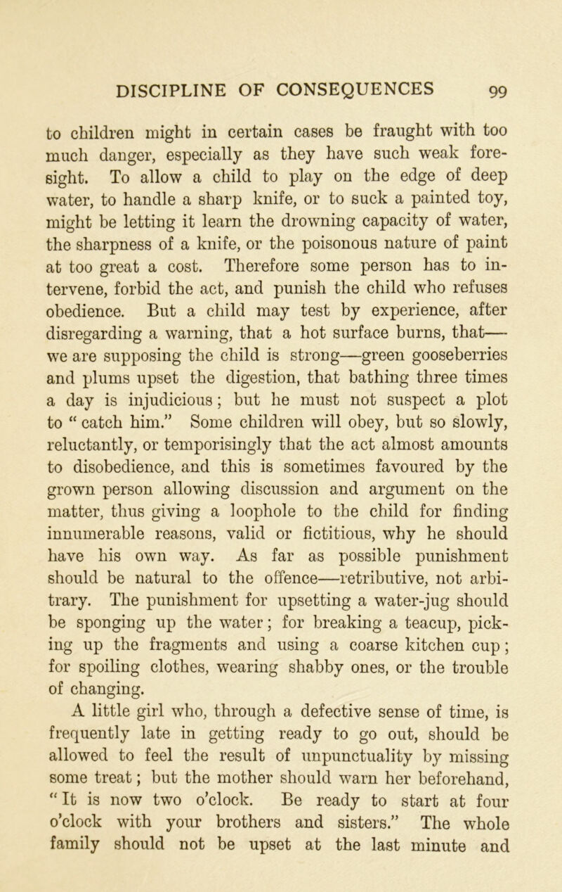 to children might in certain cases be fraught with too much danger, especially as they have such weak fore- sight. To allow a child to play on the edge of deep water, to handle a sharp knife, or to suck a painted toy, might be letting it learn the drowning capacity of water, the sharpness of a knife, or the poisonous nature of paint at too great a cost. Therefore some person has to in- tervene, forbid the act, and punish the child who refuses obedience. But a child may test by experience, after disregarding a warning, that a hot surface burns, that— we are supposing the child is strong—green gooseberries and plums upset the digestion, that bathing three times a day is injudicious; but he must not suspect a plot to “ catch him” Some children will obey, but so slowly, reluctantly, or temporisingly that the act almost amounts to disobedience, and this is sometimes favoured by the grown person allowing discussion and argument on the matter, thus giving a loophole to the child for finding innumerable reasons, valid or fictitious, why he should have his own way. As far as possible punishment should be natural to the offence—retributive, not arbi- trary. The punishment for upsetting a water-jug should be sponging up the water; for breaking a teacup, pick- ing up the fragments and using a coarse kitchen cup; for spoiling clothes, wearing shabby ones, or the trouble of changing. A little girl who, through a defective sense of time, is frequently late in getting ready to go out, should be allowed to feel the result of unpunctuality by missing some treat; but the mother should warn her beforehand, “ It is now two o’clock. Be ready to start at four o’clock with your brothers and sisters.” The whole family should not be upset at the last minute and