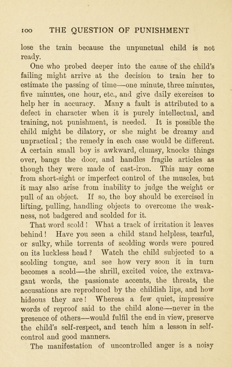 lose the train because the unpunctual child is not ready. One who probed deeper into the cause of the child’s failing might arrive at the decision to train her to estimate the passing of time—one minute, three minutes, five minutes, one hour, etc., and give daily exercises to help her in accuracy. Many a fault is attributed to a defect in character when it is purely intellectual, and training, not punishment, is needed. It is possible the child might be dilatory, or she might be dreamy and unpractical; the remedy in each case would be different. A certain small boy is awkward, clumsy, knocks things over, bangs the door, and handles fragile articles as though they were made of cast-iron. This may come from short-sight or imperfect control of the muscles, but it may also arise from inability to judge the weight or pull of an object. If so, the boy should be exercised in lifting, pulling, handling objects to overcome the weak- ness, not badgered and scolded for it. That word scold ! What a track of irritation it leaves behind! Have you seen a child stand helpless, tearful, or sulky, while torrents of scolding words were poured on its luckless head ? Watch the child subjected to a scolding tongue, and see how very soon it in turn becomes a scold—the shrill, excited voice, the extrava- gant words, the passionate accents, the threats, the accusations are reproduced by the childish lips, and how hideous they are! Whereas a few quiet, impressive words of reproof said to the child alone—never in the presence of others—would fulfil the end in view, preserve the child’s self-respect, and teach him a lesson in self- control and good manners. The manifestation of uncontrolled anger is a noisy