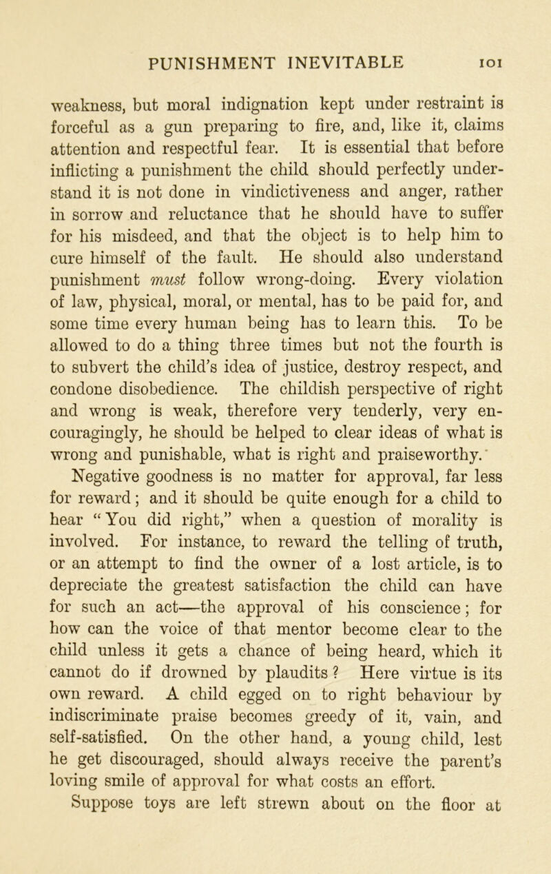 PUNISHMENT INEVITABLE IOI weakness, but moral indignation kept under restraint is forceful as a gun preparing to fire, and, like it, claims attention and respectful fear. It is essential that before inflicting a punishment the child should perfectly under- stand it is not done in vindictiveness and anger, rather in sorrow and reluctance that he should have to suffer for his misdeed, and that the object is to help him to cure himself of the fault. He should also understand punishment must follow wrong-doing. Every violation of law, physical, moral, or mental, has to be paid for, and some time every human being has to learn this. To be allowed to do a thing three times but not the fourth is to subvert the child’s idea of justice, destroy respect, and condone disobedience. The childish perspective of right and wrong is weak, therefore very tenderly, very en- couragingly, he should be helped to clear ideas of what is wrong and punishable, what is right and praiseworthy. Negative goodness is no matter for approval, far less for reward; and it should be quite enough for a child to hear “ You did right,” when a question of morality is involved. For instance, to reward the telling of truth, or an attempt to find the owner of a lost article, is to depreciate the greatest satisfaction the child can have for such an act—the approval of his conscience; for how can the voice of that mentor become clear to the child unless it gets a chance of being heard, which it cannot do if drowned by plaudits ? Here virtue is its own reward. A child egged on to right behaviour by indiscriminate praise becomes greedy of it, vain, and self-satisfied. On the other hand, a young child, lest he get discouraged, should always receive the parent’s loving smile of approval for what costs an effort. Suppose toys are left strewn about on the floor at