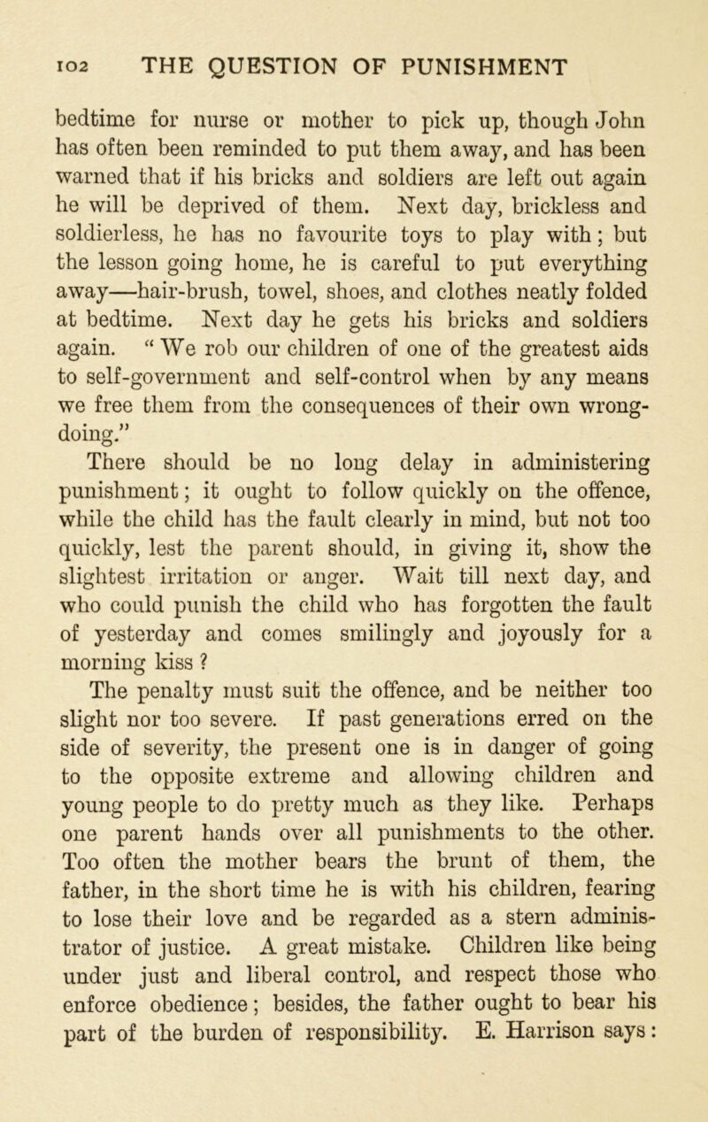 bedtime for nurse or mother to pick up, though John has often been reminded to put them away, and has been warned that if his bricks and soldiers are left out again he will be deprived of them. Next day, brickless and soldierless, he has no favourite toys to play with; but the lesson going home, he is careful to put everything away—hair-brush, towel, shoes, and clothes neatly folded at bedtime. Next day he gets his bricks and soldiers again. “ We rob our children of one of the greatest aids to self-government and self-control when by any means we free them from the consequences of their own wrong- doing.” There should be no long delay in administering punishment; it ought to follow quickly on the offence, while the child has the fault clearly in mind, but not too quickly, lest the parent should, in giving it, show the slightest irritation or anger. Wait till next day, and who could punish the child who has forgotten the fault of yesterday and comes smilingly and joyously for a morning kiss ? The penalty must suit the offence, and be neither too slight nor too severe. If past generations erred on the side of severity, the present one is in danger of going to the opposite extreme and allowing children and young people to do pretty much as they like. Perhaps one parent hands over all punishments to the other. Too often the mother bears the brunt of them, the father, in the short time he is with his children, fearing to lose their love and be regarded as a stern adminis- trator of justice. A great mistake. Children like being under just and liberal control, and respect those who enforce obedience; besides, the father ought to bear his part of the burden of responsibility. E. Harrison says: