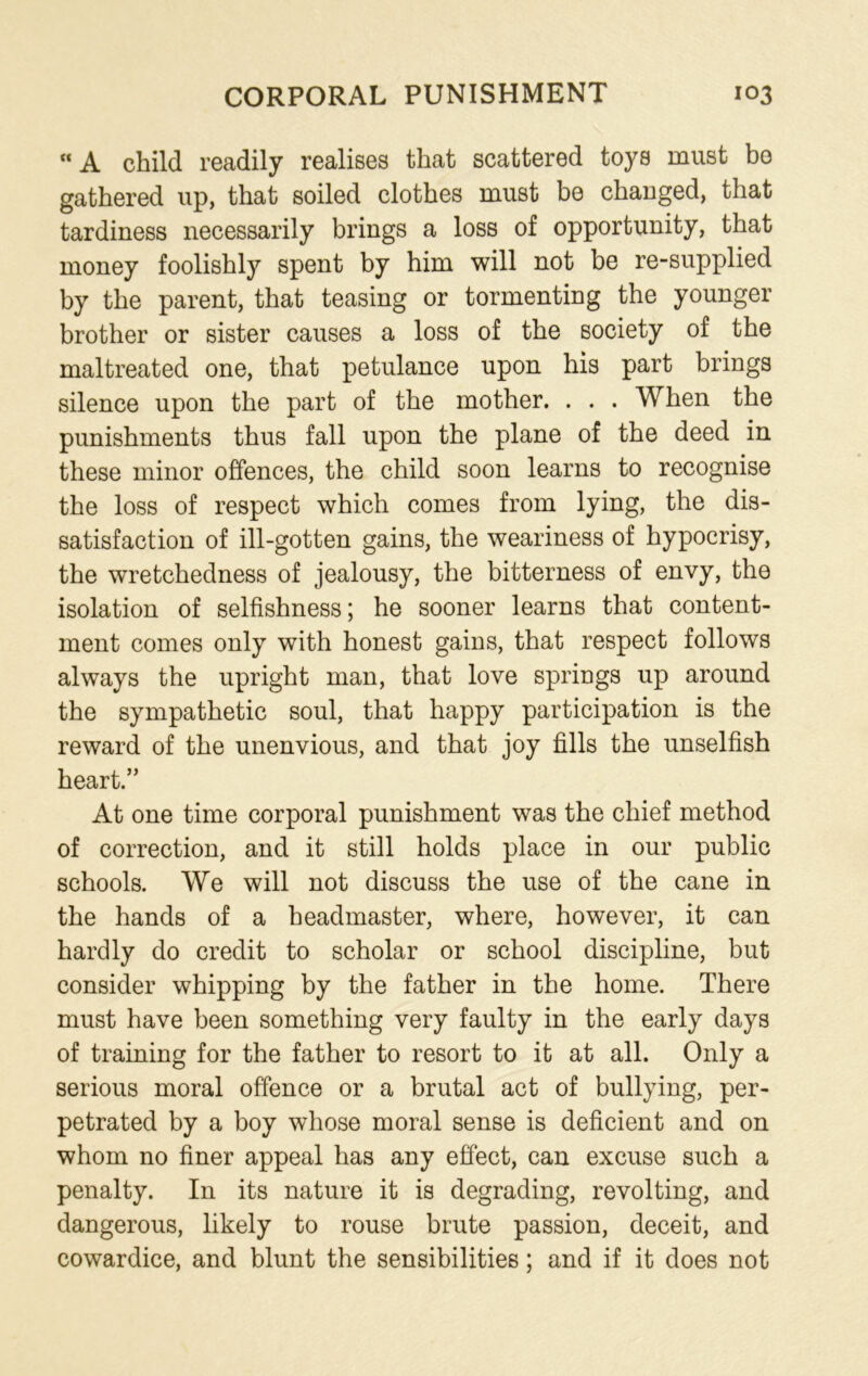 A child readily realises that scattered toys must bo gathered up, that soiled clothes must be changed, that tardiness necessarily brings a loss of opportunity, that money foolishly spent by him will not be re-supplied by the parent, that teasing or tormenting the younger brother or sister causes a loss of the society of the maltreated one, that petulance upon his part brings silence upon the part of the mother. . . . When the punishments thus fall upon the plane of the deed in these minor offences, the child soon learns to recognise the loss of respect which comes from lying, the dis- satisfaction of ill-gotten gains, the weariness of hypocrisy, the wretchedness of jealousy, the bitterness of envy, the isolation of selfishness; he sooner learns that content- ment comes only with honest gains, that respect follows always the upright man, that love springs up around the sympathetic soul, that happy participation is the reward of the unenvious, and that joy fills the unselfish heart.” At one time corporal punishment was the chief method of correction, and it still holds place in our public schools. We will not discuss the use of the cane in the hands of a headmaster, where, however, it can hardly do credit to scholar or school discipline, but consider whipping by the father in the home. There must have been something very faulty in the early days of training for the father to resort to it at all. Only a serious moral offence or a brutal act of bullying, per- petrated by a boy whose moral sense is deficient and on whom no finer appeal has any effect, can excuse such a penalty. In its nature it is degrading, revolting, and dangerous, likely to rouse brute passion, deceit, and cowardice, and blunt the sensibilities; and if it does not