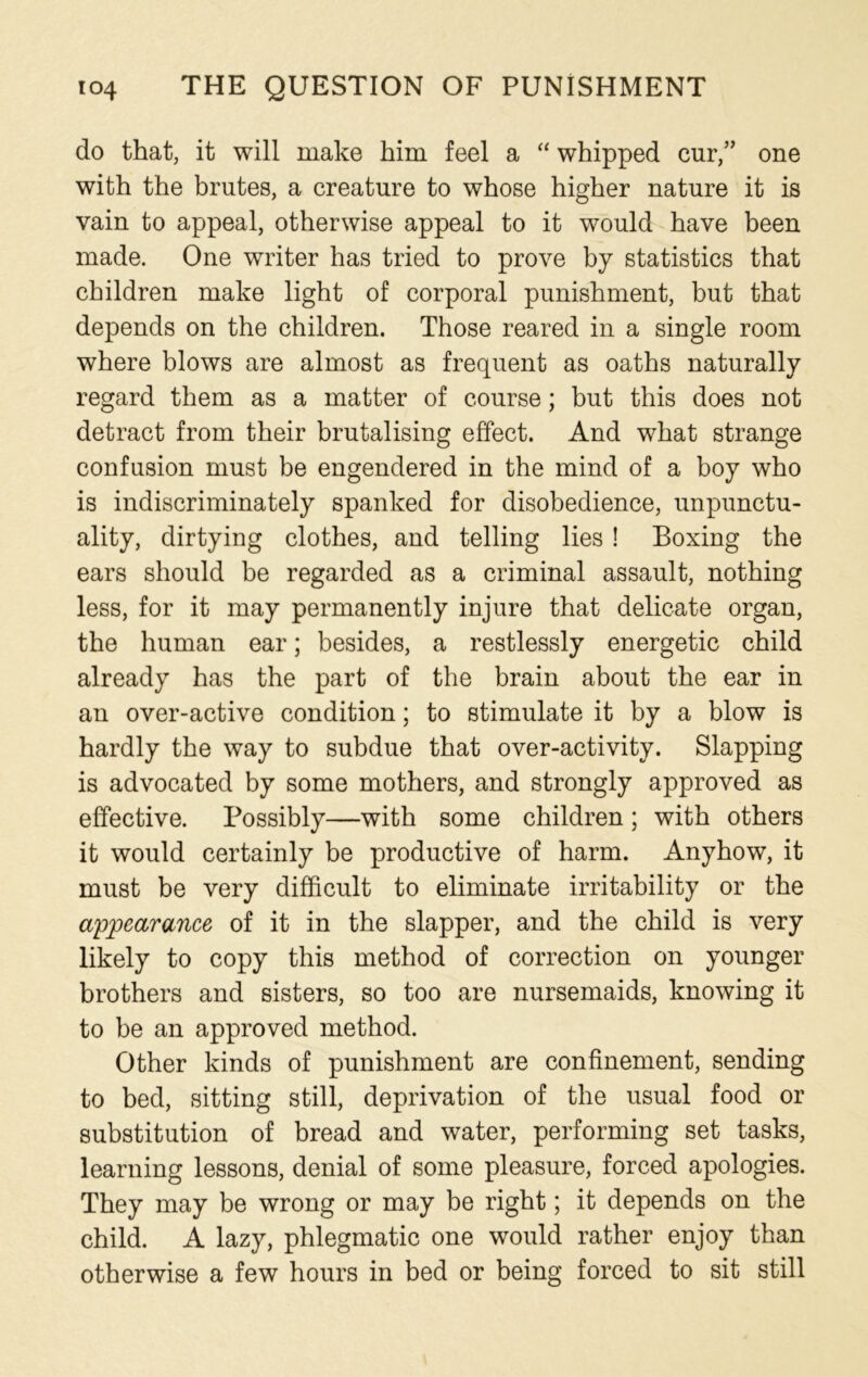 do that, it will make him feel a “ whipped cur,” one with the brutes, a creature to whose higher nature it is vain to appeal, otherwise appeal to it would have been made. One writer has tried to prove by statistics that children make light of corporal punishment, but that depends on the children. Those reared in a single room where blows are almost as frequent as oaths naturally regard them as a matter of course; but this does not detract from their brutalising effect. And what strange confusion must be engendered in the mind of a boy who is indiscriminately spanked for disobedience, unpunctu- ality, dirtying clothes, and telling lies ! Boxing the ears should be regarded as a criminal assault, nothing less, for it may permanently injure that delicate organ, the human ear; besides, a restlessly energetic child already has the part of the brain about the ear in an over-active condition; to stimulate it by a blow is hardly the way to subdue that over-activity. Slapping is advocated by some mothers, and strongly approved as effective. Possibly—with some children; with others it would certainly be productive of harm. Anyhow, it must be very difficult to eliminate irritability or the appearance of it in the slapper, and the child is very likely to copy this method of correction on younger brothers and sisters, so too are nursemaids, knowing it to be an approved method. Other kinds of punishment are confinement, sending to bed, sitting still, deprivation of the usual food or substitution of bread and water, performing set tasks, learning lessons, denial of some pleasure, forced apologies. They may be wrong or may be right; it depends on the child. A lazy, phlegmatic one would rather enjoy than otherwise a few hours in bed or being forced to sit still