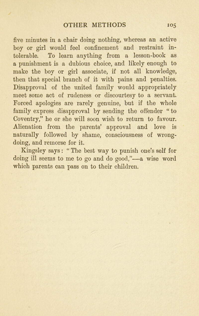 OTHER METHODS io5 five minutes in a chair doing nothing, whereas an active boy or girl would feel confinement and restraint in- tolerable. To learn anything from a lesson-book as a punishment is a dubious choice, and likely enough to make the boy or girl associate, if not all knowledge, then that special branch of it with pains and penalties. Disapproval of the united family would appropriately meet some act of rudeness or discourtesy to a servant. Forced apologies are rarely genuine, but if the whole family express disapproval by sending the offender “ to Coventry,” he or she will soon wish to return to favour. Alienation from the parents’ approval and love is naturally followed by shame, consciousness of wrong- doing, and remorse for it. Kingsley says: “ The best way to punish one’s self for doing ill seems to me to go and do good,”—a wise word which parents can pass on to their children.