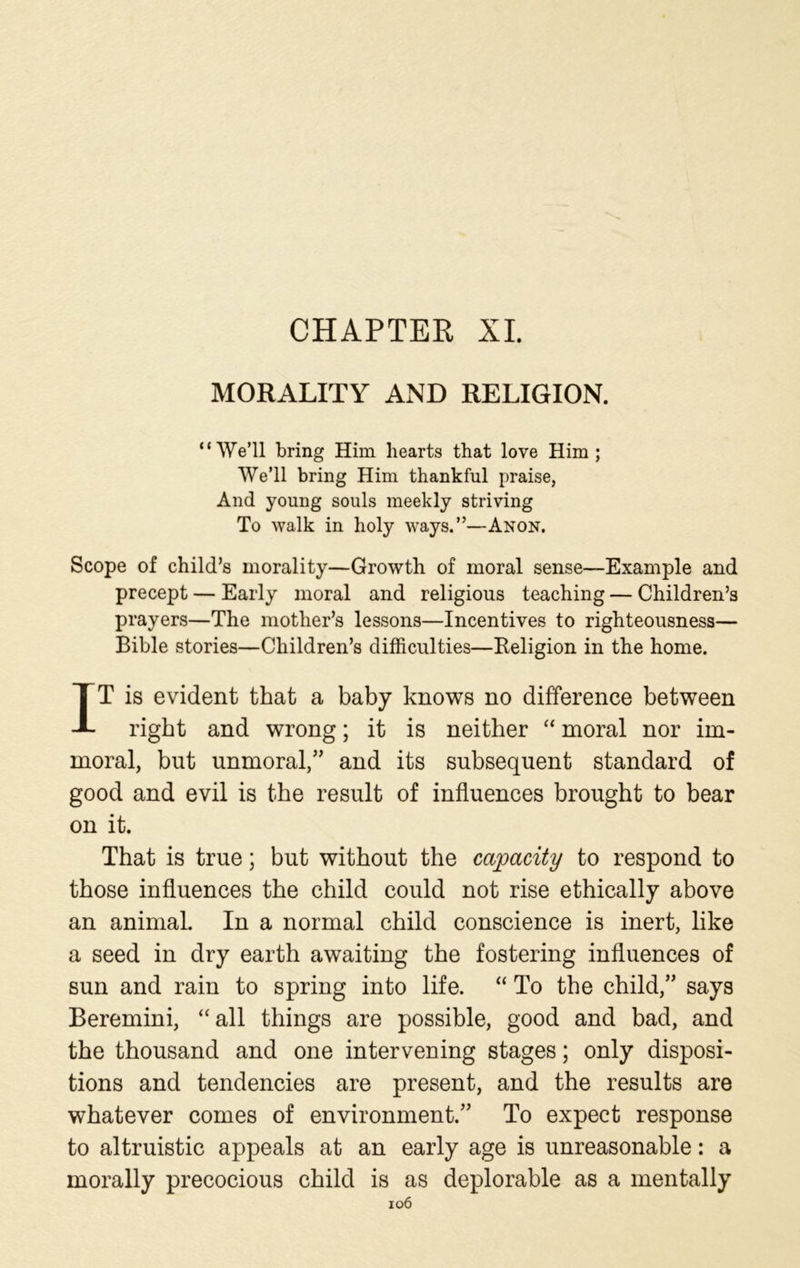 CHAPTER XI. MORALITY AND RELIGION. “We’ll bring Him hearts that love Him; We’ll bring Him thankful praise, And young souls meekly striving To walk in holy ways.”—Anon. Scope of child’s morality—Growth of moral sense—Example and precept — Early moral and religious teaching — Children’s prayers—The mother’s lessons—Incentives to righteousness— Bible stories—Children’s difficulties—Religion in the home. IT is evident that a baby knows no difference between right and wrong; it is neither “ moral nor im- moral, but unmoral,” and its subsequent standard of good and evil is the result of influences brought to bear on it. That is true; but without the capacity to respond to those influences the child could not rise ethically above an animal. In a normal child conscience is inert, like a seed in dry earth awaiting the fostering influences of sun and rain to spring into life. “ To the child,” says Beremini, “all things are possible, good and bad, and the thousand and one intervening stages; only disposi- tions and tendencies are present, and the results are whatever comes of environment.” To expect response to altruistic appeals at an early age is unreasonable: a morally precocious child is as deplorable as a mentally