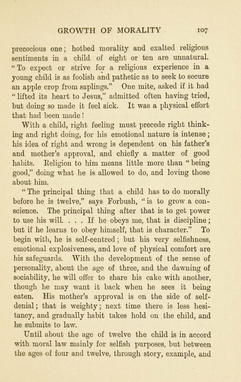 precocious one; hotbed morality and exalted religious sentiments in a child of eight or ten are unnatural. “ To expect or strive for a religious experience in a young child is as foolish and pathetic as to seek to secure an apple crop from saplings/’ One mite, asked if it had “ lifted its heart to Jesus,” admitted often having tried, but doing so made it feel sick. It was a physical effort that had been made ! With a child, right feeling must precede right think- ing and right doing, for his emotional nature is intense; his idea of right and wrong is dependent on his father’s and mother’s approval, and chiefly a matter of good habits. Religion to him means little more than “ being good,” doing what he is allowed to do, and loving those about him. “ The principal thing that a child has to do morally before he is twelve,” says Forbush, “ is to grow a con- science. The principal thing after that is to get power to use his will. ... If he obeys me, that is discipline; but if he learns to obey himself, that is character.” To begin with, he is self-centred; but his very selfishness, emotional explosiveness, and love of physical comfort are his safeguards. With the development of the sense of personality, about the age of three, and the dawning of sociability, he will offer to share his cake with another, though he may want it back when he sees it being eaten. His mother’s approval is on the side of self- denial ; that is weighty; next time there is less hesi- tancy, and gradually habit takes hold on the child, and he submits to law. Until about the age of twelve the child is in accord with moral law mainly for selfish purposes, but between the ages of four and twelve, through story, example, and