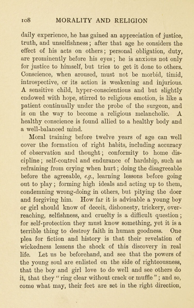 daily experience, he has gained an appreciation of justice, truth, and unselfishness; after that age he considers the effect of his acts on others; personal obligation, duty, are prominently before his eyes; he is anxious not only for justice to himself, but tries to get it done to others. Conscience, when aroused, must not be morbid, timid, introspective, or its action is weakening and injurious. A sensitive child, hyper-conscientious and but slightly endowed with hope, stirred to religious emotion, is like a patient continually under the probe of the surgeon, and is on the way to become a religious melancholic. A healthy conscience is found allied to a healthy body and a well-balanced mind. Moral training before twelve years of age can well cover the formation of right habits, including accuracy of observation and thought; conformity to home dis- cipline ; self-control and endurance of hardship, such as refraining from crying when hurt; doing the disagreeable before the agreeable, e.g., learning lessons before going out to play; forming high ideals and acting up to them, condemning wrong-doing in others, but pitying the doer and forgiving him. How far it is advisable a young boy or girl should know of deceit, dishonesty, trickery, over- reaching, selfishness, and cruelty is a difficult question; for self-protection they must know something, yet it is a terrible thing to destroy faith in human goodness. One plea for fiction and history is that their revelation of wickedness lessens the shock of this discovery in real life. Let us be beforehand, and see that the powers of the young soul are enlisted on the side of righteousness, that the boy and girl love to do well and see others do it, that they “ ring clear without crack or muffle ” ; and so, come what may, their feet are set in the right direction,