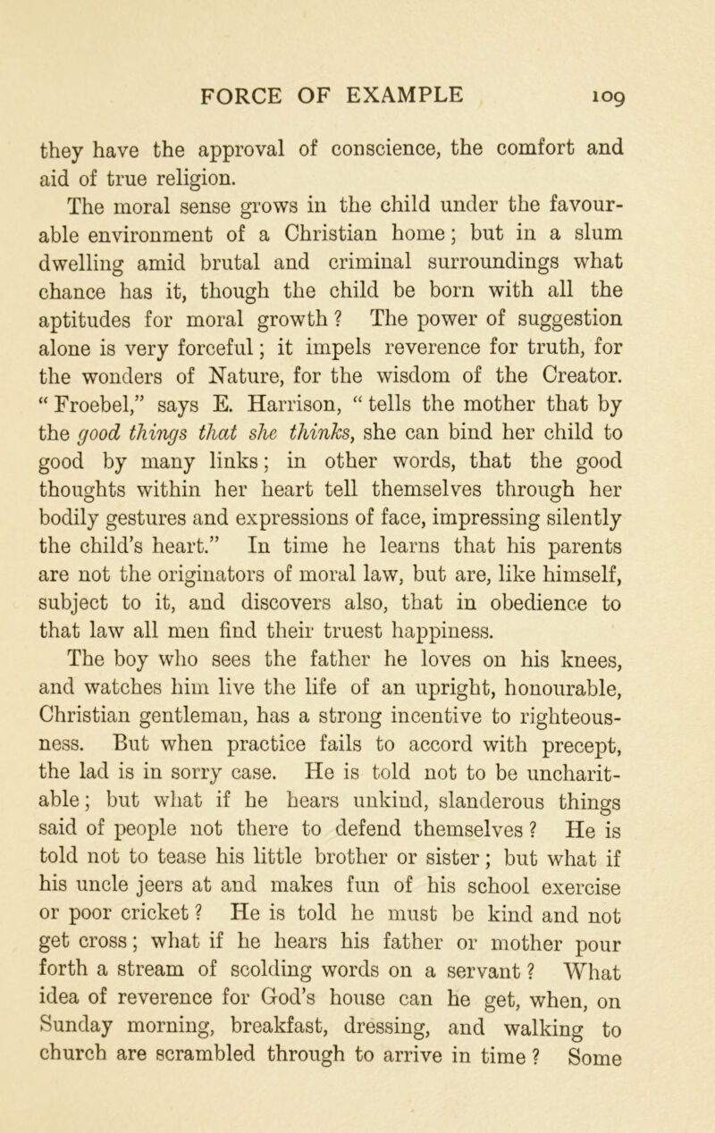 they have the approval of conscience, the comfort and aid of true religion. The moral sense grows in the child under the favour- able environment of a Christian home; but in a slum dwelling amid brutal and criminal surroundings what chance has it, though the child be born with all the aptitudes for moral growth ? The power of suggestion alone is very forceful; it impels reverence for truth, for the wonders of Nature, for the wisdom of the Creator. “ Froebel,” says E. Harrison, “ tells the mother that by the good things that she thinks, she can bind her child to good by many links; in other words, that the good thoughts within her heart tell themselves through her bodily gestures and expressions of face, impressing silently the child’s heart.” In time he learns that his parents are not the originators of moral law, but are, like himself, subject to it, and discovers also, that in obedience to that law all men find their truest happiness. The boy who sees the father he loves on his knees, and watches him live the life of an upright, honourable, Christian gentleman, has a strong incentive to righteous- ness. But when practice fails to accord with precept, the lad is in sorry case. He is told not to be uncharit- able ; but what if he hears unkind, slanderous things said of people not there to defend themselves ? He is told not to tease his little brother or sister; but what if his uncle jeers at and makes fun of his school exercise or poor cricket ? He is told he must be kind and not get cross; what if he hears his father or mother pour forth a stream of scolding words on a servant ? What idea of reverence for God’s house can he get, when, on Sunday morning, breakfast, dressing, and walking to church are scrambled through to arrive in time ? Some