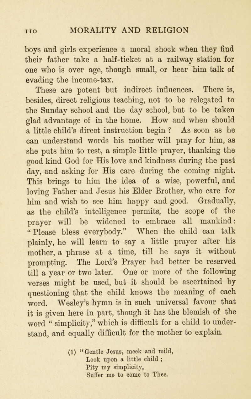 boys and girls experience a moral shock when they find their father take a half-ticket at a railway station for one who is over age, though small, or hear him talk of evading the income-tax. These are potent but indirect influences. There is, besides, direct religious teaching, not to be relegated to the Sunday school and the day school, but to be taken glad advantage of in the home. How and when should a little child’s direct instruction begin ? As soon as he can understand words his mother will pray for him, as she puts him to rest, a simple little prayer, thanking the good kind God for His love and kindness during the past day, and asking for His care during the coming night. This brings to him the idea of a wise, powerful, and loving Father and Jesus his Elder Brother, who care for him and wish to see him happy and good. Gradually, as the child’s intelligence permits, the scope of the prayer will be widened to embrace all mankind: “ Please bless everybody.” When the child can talk plainly, he will learn to say a little prayer after his mother, a phrase at a time, till he says it without prompting. The Lord’s Prayer had better be reserved till a year or two later. One or more of the following verses might be used, but it should be ascertained by questioning that the child knows the meaning of each word. Wesley’s hymn is in such universal favour that it is given here in part, though it has the blemish of the word “ simplicity,” which is difficult for a child to under- stand, and equally difficult for the mother to explain. (1) “Gentle Jesus, meek and mild, Look upon a little child ; Pity my simplicity, Suffer me to come to Thee.